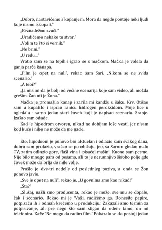 „Dobro, nastavićemo s kopanjem. Mora da negde postoje neki ljudi
koje nismo iskopali.”
„Beznadežno zvuči.”
„Uradićemo nekako tu stvar.”
„Volim te što si vernik.”
„Ne brini.”
„U redu...”
Vratio sam se na tepih i igrao se s mačkom. Mačka je volela da
ganja parče kanapa.
„Film je opet na nuli”, rekao sam Sari. „Nikom se ne sviđa
scenario.”
„A tebi?”
„Ja mislim da je bolji od većine scenarija koje sam video, ali možda
grešim. Žao mi je Žona.”
Mačka je promašila kanap i zarila mi kandžu u šaku. Krv. Otišao
sam u kupatilo i isprao ranicu hidrogen peroksidom. Moje lice u
ogledalu - samo jedan stari čovek koji je napisao scenario. Sranje.
Izašao sam odade.
Kad je hipodrom otvoren, nikad ne dobijam loše vesti, jer nisam
kod kuće i niko ne može da me nađe.
Eto, hipodrom je ponovo bio aktuelan i odlazio sam svakog dana,
dobro sam prolazio, vraćao se po običaju, jeo, sa Sarom gledao malo
TV, zatim odlazio gore, flaši vina i pisaćoj mašini. Kucao sam pesme.
Nije bilo mnogo para od pesama, ali to je nesumnjivo široko polje gde
čovek može da brlja do mile volje.
Prošlo je dve-tri nedelje od poslednjeg poziva, a onda se Žon
ponovo javio.
„Sve je opet na nuli”, rekao je. „U govnima smo kao nikad!”
„Šta?”
„Slušaj, našli smo producenta, rekao je može, sve mu se dopalo,
čak i scenario. Rekao mi je ’Važi, radićemo ga. Donesite papire,
potpisaću ih i odmah krećemo u produkciju.’ Zakazali smo termin za
potpisivanje, ali pre nego što sam stigao da odem tamo, on mi
telefonira. Kaže ’Ne mogu da radim film.’ Pokazalo se da postoji jedan
 
