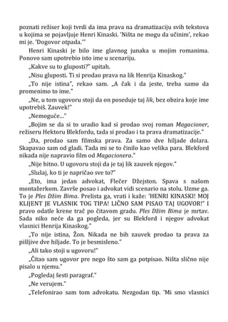 poznati režiser koji tvrdi da ima prava na dramatizaciju svih tekstova
u kojima se pojavljuje Henri Kinaski. ’Ništa ne mogu da učinim’, rekao
mi je. ’Dogovor otpada.’”
Henri Kinaski je bilo ime glavnog junaka u mojim romanima.
Ponovo sam upotrebio isto ime u scenariju.
„Kakve su to gluposti?” upitah.
„Nisu gluposti. Ti si prodao prava na lik Henrija Kinaskog.”
„To nije istina”, rekao sam. „A čak i da jeste, treba samo da
promenimo to ime.”
„Ne, u tom ugovoru stoji da on poseduje taj lik, bez obzira koje ime
upotrebiš. Zauvek!”
„Nemoguće...”
„Bojim se da si to uradio kad si prodao svoj roman Magacioner,
režiseru Hektoru Blekfordu, tada si prodao i ta prava dramatizacije.”
„Da, prodao sam filmska prava. Za samo dve hiljade dolara.
Skapavao sam od gladi. Tada mi se to činilo kao velika para. Blekford
nikada nije napravio film od Magacionera.”
„Nije bitno. U ugovoru stoji da je taj lik zauvek njegov.”
„Slušaj, ko ti je napričao sve to?”
„Eto, ima jedan advokat, Flečer Džejston. Spava s našom
montažerkom. Završe posao i advokat vidi scenario na stolu. Uzme ga.
To je Ples Džim Bima. Prelista ga, vrati i kaže: ’HENRI KINASKI! MOJ
KLIJENT JE VLASNIK TOG TIPA! LIČNO SAM PISAO TAJ UGOVOR!” I
pravo odatle krene trač po čitavom gradu. Ples Džim Bima je mrtav.
Sada niko neće da ga pogleda, jer su Blekford i njegov advokat
vlasnici Henrija Kinaskog.”
„To nije istina, Žon. Nikada ne bih zauvek prodao ta prava za
pišljive dve hiljade. To je besmisleno.”
„Ali tako stoji u ugovoru!”
„Čitao sam ugovor pre nego što sam ga potpisao. Ništa slično nije
pisalo u njemu.”
„Pogledaj šesti paragraf.”
„Ne verujem.”
„Telefonirao sam tom advokatu. Nezgodan tip. ’Mi smo vlasnici
 
