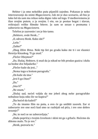 Hektor i ja smo nekoliko puta pijančili zajedno. Pokazao je neko
interesovanje da snimi Magacionera, čak mi je dao scenario, ali bio je
tako loš da sam mu rekao neka digne ruke od toga. U međuvremenu je
išao svojim putem, a ja svojim. I eto, on je postao bogat i slavan,
režirajući velike filmske hitove. Ja sam se zezao s pesmama i
zaboravio na Magacionera.
Telefon je zazvonio i on je bio tamo.
„Hektore, ovde Henk...”
„O, zdravo Henk. Kako ide?”
„Loše.”
„Zašto?”
„Zbog Džim Bima. Neki tip širi po gradu kako ste ti i on vlasnici
Henrija Kinaskog. Ti ga znaš.”
„Flečer Džejston?”
„Da. Slušaj, Hektore, ti znaš da ja nikad ne bih prodao guzicu i dušu
za bedne dve hiljadarke.”
„Flečer kaže da jesi...”
„Nema toga u šestom paragrafu.”
„On kaže da ima.”
„Jesi li ga čitao?”
„Da.”
„Ima li?”
„Ne znam.”
„Slušaj sad, nećeš valjda da me jebeš zbog neke paragrafske
nebuloze koju niko živ ne kapira?”
„Šta hoćeš da kažeš?”
„To da imamo film na putu, a ovo će ga uništiti zauvek. Zar si
zaboravio sve one noći kad smo se razbijali od pića, i sve ono dobro
zezanje?”
„Ne, te noći se ne zaboravljaju.”
„Onda popričaj s tvojim čovekom i skini mi ga s grbače. Hoćemo da
dišemo malo. To je sve.”
„Henk, pozvaću te.”
 