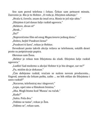 Seo sam pored telefona i čekao. Čekao sam petnaest minuta.
Zazvonio je. Bio je to Hektor. „U redu je, Džejston odustaje.”
„Hvala ti, čoveče, znam da imaš srca. Biznis te još nije ubio.”
„Džejston ti još danas šalje raskid ugovora.”
„Hektore, divan si!”
„Henk...”
„Da?”
„Napravićemo film od onog Magacionera jednog dana.”
„Dobro, bejbi! Pozdravi ženu!”
„Pozdravi ti Saru”, rekao je Hektor.
Devedeset posto takvih akcija rešava se telefonom, ostalih deset
posto su potpisivanje papira.
Okrenuo sam Žona.
„Hektor je rekao tom Džejstonu da oladi. Džejston šalje raskid
ugovora.”
„Ludilo! Sad možemo u akciju! Hektor ti je bio drugar, zar ne?”
„Pa, mislim da je dokazao.”
„Čim dobijemo raskid, vraćam se našem novom producentu...
Uzgred, umesto da čekam poštu, zašto … ne bih otišao do Džejstona i
uzeo raskid?”
„Naravno, telefoniraj mu i dogovori.”
„Lepo, opet smo u filmskom biznisu.”
„Aha. Mogli bismo kod ’Musoa’ na ručak.”
„Kada?”
„Sutra. Pola dva.”
„Vidimo se tamo”, rekao je Žon.
„Vidimo se”, rekao sam.
 
