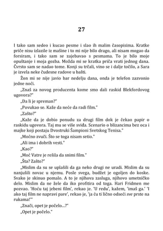 27
I tako sam sedeo i kucao pesme i slao ih malim časopisima. Kratke
priče nisu izlazile iz mašine i to mi nije bilo drago, ali nisam mogao da
forsiram, i tako sam se zajebavao s pesmama. To je bilo moje
opuštanje i moja gozba. Možda mi se kratka priča vrati jednog dana.
Čvrsto sam se nadao tome. Konji su trčali, vino se i dalje točilo, a Sara
je izvela neke čudesne radove u bašti.
Žon mi se nije javio bar nedelju dana, onda je telefon zazvonio
jedne noći.
„Znaš za novog producenta kome smo dali raskid Blekfordovog
ugovora?”
„Da li je spreman?”
„Povukao se. Kaže da neće da radi film.”
„Zašto?”
„Kaže da je dobio ponudu za drugi film dok je čekao papir o
raskidu ugovora. Taj mu se više sviđa. Scenario o blizancima bez oca i
majke koji postaju Dvostruki Šampioni Svetskog Tenisa.”
„Moćno zvuči. Što se toga nisam setio.”
„Ali ima i dobrih vesti.”
„Kao?”
„Moć Vatre je rešila da snimi film.”
„Šta? Zašto?”
„Mislim da su se uplašili da ga neko drugi ne uradi. Mislim da su
nanjušili novac u njemu. Posle svega, budžet je ogoljen do koske.
Svako je skinuo pomalo. A to je njihova zasluga, njihovo umetničko
delo. Mislim da ne žele da iko profitira od toga. Hari Fridmen me
pozvao. ’Hoću taj jebeni film’, rekao je. ’U redu’, kažem, ’imaš ga.’ ’I
ako taj film ne napravi pare’, rekao je, ’ja ću ti lično odseći sve prste na
rukama!’”
„Znači, opet je počelo...?”
„Opet je počelo.”
 