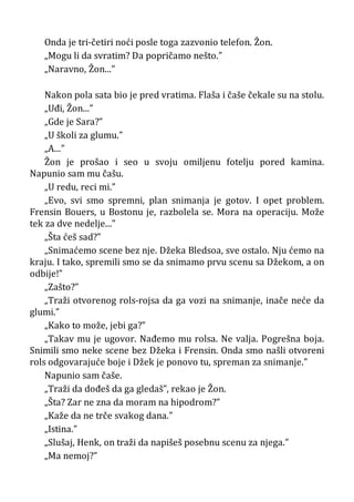 Onda je tri-četiri noći posle toga zazvonio telefon. Žon.
„Mogu li da svratim? Da popričamo nešto.”
„Naravno, Žon...”
Nakon pola sata bio je pred vratima. Flaša i čaše čekale su na stolu.
„Uđi, Žon...”
„Gde je Sara?”
„U školi za glumu.”
„A...”
Žon je prošao i seo u svoju omiljenu fotelju pored kamina.
Napunio sam mu čašu.
„U redu, reci mi.”
„Evo, svi smo spremni, plan snimanja je gotov. I opet problem.
Frensin Bouers, u Bostonu je, razbolela se. Mora na operaciju. Može
tek za dve nedelje...”
„Šta ćeš sad?”
„Snimaćemo scene bez nje. Džeka Bledsoa, sve ostalo. Nju ćemo na
kraju. I tako, spremili smo se da snimamo prvu scenu sa Džekom, a on
odbije!”
„Zašto?”
„Traži otvorenog rols-rojsa da ga vozi na snimanje, inače neće da
glumi.”
„Kako to može, jebi ga?”
„Takav mu je ugovor. Nađemo mu rolsa. Ne valja. Pogrešna boja.
Snimili smo neke scene bez Džeka i Frensin. Onda smo našli otvoreni
rols odgovarajuće boje i Džek je ponovo tu, spreman za snimanje.”
Napunio sam čaše.
„Traži da dođeš da ga gledaš”, rekao je Žon.
„Šta? Zar ne zna da moram na hipodrom?”
„Kaže da ne trče svakog dana.”
„Istina.”
„Slušaj, Henk, on traži da napišeš posebnu scenu za njega.”
„Ma nemoj?”
 
