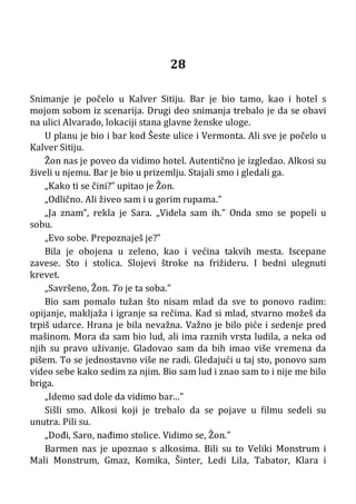 28
Snimanje je počelo u Kalver Sitiju. Bar je bio tamo, kao i hotel s
mojom sobom iz scenarija. Drugi deo snimanja trebalo je da se obavi
na ulici Alvarado, lokaciji stana glavne ženske uloge.
U planu je bio i bar kod Šeste ulice i Vermonta. Ali sve je počelo u
Kalver Sitiju.
Žon nas je poveo da vidimo hotel. Autentično je izgledao. Alkosi su
živeli u njemu. Bar je bio u prizemlju. Stajali smo i gledali ga.
„Kako ti se čini?” upitao je Žon.
„Odlično. Ali živeo sam i u gorim rupama.”
„Ja znam”, rekla je Sara. „Videla sam ih.” Onda smo se popeli u
sobu.
„Evo sobe. Prepoznaješ je?”
Bila je obojena u zeleno, kao i većina takvih mesta. Iscepane
zavese. Sto i stolica. Slojevi štroke na frižideru. I bedni ulegnuti
krevet.
„Savršeno, Žon. To je ta soba.”
Bio sam pomalo tužan što nisam mlad da sve to ponovo radim:
opijanje, makljaža i igranje sa rečima. Kad si mlad, stvarno možeš da
trpiš udarce. Hrana je bila nevažna. Važno je bilo piće i sedenje pred
mašinom. Mora da sam bio lud, ali ima raznih vrsta ludila, a neka od
njih su pravo uživanje. Gladovao sam da bih imao više vremena da
pišem. To se jednostavno više ne radi. Gledajući u taj sto, ponovo sam
video sebe kako sedim za njim. Bio sam lud i znao sam to i nije me bilo
briga.
„Idemo sad dole da vidimo bar...”
Sišli smo. Alkosi koji je trebalo da se pojave u filmu sedeli su
unutra. Pili su.
„Dođi, Saro, nađimo stolice. Vidimo se, Žon.”
Barmen nas je upoznao s alkosima. Bili su to Veliki Monstrum i
Mali Monstrum, Gmaz, Komika, Šinter, Ledi Lila, Tabator, Klara i
 