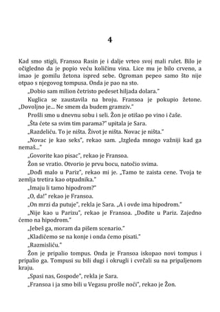 4
Kad smo stigli, Fransoa Rasin je i dalje vrteo svoj mali rulet. Bilo je
očigledno da je popio veću količinu vina. Lice mu je bilo crveno, a
imao je gomilu žetona ispred sebe. Ogroman pepeo samo što nije
otpao s njegovog tompusa. Onda je pao na sto.
„Dobio sam milion četristo pedeset hiljada dolara.”
Kuglica se zaustavila na broju. Fransoa je pokupio žetone.
„Dovoljno je... Ne smem da budem gramziv.”
Prošli smo u dnevnu sobu i seli. Žon je otišao po vino i čaše.
„Šta ćete sa svim tim parama?” upitala je Sara.
„Razdeliću. To je ništa. Život je ništa. Novac je ništa.”
„Novac je kao seks”, rekao sam. „Izgleda mnogo važniji kad ga
nemaš...”
„Govorite kao pisac”, rekao je Fransoa.
Žon se vratio. Otvorio je prvu bocu, natočio svima.
„Dođi malo u Pariz”, rekao mi je. „Tamo te zaista cene. Tvoja te
zemlja tretira kao otpadnika.”
„Imaju li tamo hipodrom?”
„O, da!” rekao je Fransoa.
„On mrzi da putuje”, rekla je Sara. „A i ovde ima hipodrom.”
„Nije kao u Parizu”, rekao je Fransoa. „Dođite u Pariz. Zajedno
ćemo na hipodrom.”
„Jebeš ga, moram da pišem scenario.”
„Kladićemo se na konje i onda ćemo pisati.”
„Razmisliću.”
Žon je pripalio tompus. Onda je Fransoa iskopao novi tompus i
pripalio ga. Tompusi su bili dugi i okrugli i cvrčali su na pripaljenom
kraju.
„Spasi nas, Gospode”, rekla je Sara.
„Fransoa i ja smo bili u Vegasu prošle noći”, rekao je Žon.
 