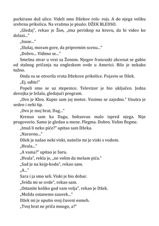 parkirano duž ulice. Videli smo Džekov rols- rojs. A do njega veliku
srebrnu prikolicu. Na vratima je pisalo: DŽEK BLEDSO.
„Gledaj”, rekao je Žon, „ima periskop na krovu, da bi video ko
dolazi...”
„Isuse...”
„Slušaj, moram gore, da pripremim scenu...”
„Dobro... Vidimo se...”
Smešna stvar u vezi sa Žonom. Njegov francuski akcenat se gubio
od stalnog pričanja na engleskom ovde u Americi. Bilo je nekako
tužno.
Onda su se otvorila vrata Džekove prikolice. Pojavio se Džek.
„Ej, uđite!”
Popeli smo se uz stepenice. Televizor je bio uključen. Jedna
devojka je ležala, gledajući program.
„Ovo je Kleo. Kupio sam joj motor. Vozimo se zajedno.” Unutra je
sedeo i neki tip.
„Ovo je moj brat, Dag...”
Krenuo sam ka Dagu, boksovao malo ispred njega. Nije
progovorio. Samo je gledao u mene. Flegma. Dobro. Volim flegme.
„Imaš li neko piće?” upitao sam Džeka.
„Naravno...”
Džek je našao neki viski, natočio mi je viski s vodom.
„Hvala...”
„A vama?” upitao je Saru.
„Hvala”, rekla je, „ne volim da mešam pića.”
„Sad je na kejp-kodu”, rekao sam.
„A...”
Sara i ja smo seli. Viski je bio dobar.
„Sviđa mi se ovde”, rekao sam.
„Ostanite koliko god vam volja”, rekao je Džek.
„Možda ostanemo zauvek...”
Džek mi je uputio svoj čuveni osmeh.
„Tvoj brat ne priča mnogo, a?”
 