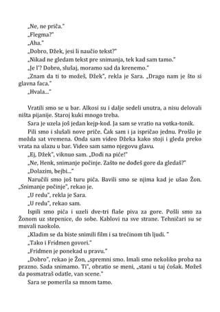 „Ne, ne priča.”
„Flegma?”
„Aha.”
„Dobro, Džek, jesi li naučio tekst?”
„Nikad ne gledam tekst pre snimanja, tek kad sam tamo.”
„Je l’? Dobro, slušaj, moramo sad da krenemo.”
„Znam da ti to možeš, Džek”, rekla je Sara. „Drago nam je što si
glavna faca.”
„Hvala...”
Vratili smo se u bar. Alkosi su i dalje sedeli unutra, a nisu delovali
ništa pijanije. Staroj kuki mnogo treba.
Sara je uzela još jedan kejp-kod. Ja sam se vratio na votka-tonik.
Pili smo i slušali nove priče. Čak sam i ja ispričao jednu. Prošlo je
možda sat vremena. Onda sam video Džeka kako stoji i gleda preko
vrata na ulazu u bar. Video sam samo njegovu glavu.
„Ej, Džek”, viknuo sam. „Dođi na piće!”
„Ne, Henk, snimanje počinje. Zašto ne dođeš gore da gledaš?”
„Dolazim, bejbi...”
Naručili smo još turu pića. Bavili smo se njima kad je ušao Žon.
„Snimanje počinje”, rekao je.
„U redu”, rekla je Sara.
„U redu”, rekao sam.
Ispili smo pića i uzeli dve-tri flaše piva za gore. Pošli smo za
Žonom uz stepenice, do sobe. Kablovi na sve strane. Tehničari su se
muvali naokolo.
„Kladim se da biste snimili film i sa trećinom tih ljudi. ”
„Tako i Fridmen govori.”
„Fridmen je ponekad u pravu.”
„Dobro”, rekao je Žon, „spremni smo. Imali smo nekoliko proba na
prazno. Sada snimamo. Ti”, obratio se meni, „stani u taj ćošak. Možeš
da posmatraš odatle, van scene.”
Sara se pomerila sa mnom tamo.
 