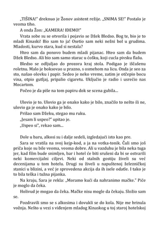 „TIŠINA!” dreknuo je Žonov asistent režije. „SNIMA SE!” Postalo je
veoma tiho.
A onda Žon: „KAMERA! IDEMO!”
Vrata sobe su se otvorila i pojavio se Džek Bledso. Bog te, bio je to
mladi Kinaski! Bio sam to ja! Osetio sam neki nežni bol u grudima.
Mladosti, kurvo stara, kud si nestala?
Hteo sam da ponovo budem mladi pijanac. Hteo sam da budem
Džek Bledso. Ali bio sam samo starac u ćošku, koji cucla pivsku flašu.
Bledso se odljuljao do prozora kraj stola. Podigao je iščašenu
roletnu. Malo je boksovao u prazno, s osmehom na licu. Onda je seo za
sto, našao olovku i papir. Sedeo je neko vreme, zatim je otčepio bocu
vina, otpio gutljaj, pripalio cigaretu. Uključio je radio i usrećio nas
Mocartom.
Počeo je da piše na tom papiru dok se scena gubila...
Ulovio je to. Ulovio ga je onako kako je bilo, značilo to nešto ili ne,
ulovio ga je onako kako je bilo.
Prišao sam Džeku, stegao mu ruku.
„Jesam li uspeo?” upitao je.
„Uspeo si”, rekao sam...
Dole u baru, alkosi su i dalje sedeli, izgledajući isto kao pre.
Sara se vratila na svoj kejp-kod, a ja na votka-tonik. Čuli smo još
priča koje su bile veoma, veoma dobre. Ali u vazduhu je bila neka tuga
jer, kad film bude snimljen, bar i hotel će biti srušeni da bi se ostvarili
neki komercijalni ciljevi. Neki od stalnih gostiju živeli su već
decenijama u tom hotelu. Drugi su živeli u napuštenoj železničkoj
stanici u blizini, a već je sprovedena akcija da ih isele odatle. I tako je
to bila teška i tužna pijanka.
Na kraju, Sara je rekla: „Moramo kući da nahranimo mačke.” Piće
je moglo da čeka.
Holivud je mogao da čeka. Mačke nisu mogle da čekaju. Složio sam
se.
Pozdravili smo se s alkosima i dovukli se do kola. Nije me brinula
vožnja. Nešto u vezi s viđenjem mladog Kinaskog u toj staroj hotelskoj
 