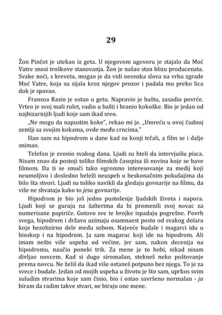 29
Žon Pinčot je utekao iz geta. U njegovom ugovoru je stajalo da Moć
Vatre snosi troškove stanovanja. Žon je našao stan blizu producenata.
Svake noći, s kreveta, mogao je da vidi neonska slova na vrhu zgrade
Moć Vatre, koja su sijala kroz njegov prozor i padala mu preko lica
dok je spavao.
Fransoa Rasin je ostao u getu. Napravio je baštu, zasadio povrće.
Vrteo je svoj mali rulet, radio u bašti i hranio kokoške. Bio je jedan od
najbizarnijih ljudi koje sam ikad sreo.
„Ne mogu da napustim koke”, rekao mi je. „Umreću u ovoj čudnoj
zemlji sa svojim kokama, ovde među crncima.”
Išao sam na hipodrom u dane kad su konji trčali, a film se i dalje
snimao.
Telefon je zvonio svakog dana. Ljudi su hteli da intervjuišu pisca.
Nisam znao da postoji toliko filmskih časopisa ili novina koje se bave
filmom. Da ti se smuči tako ogromno interesovanje za medij koji
neumoljivo i dosledno beleži neuspeh u beskonačnim pokušajima da
bilo šta stvori. Ljudi su toliko navikli da gledaju govnarije na filmu, da
više ne shvataju kako to jesu govnarije.
Hipodrom je bio još jedno pustošenje ljudskih života i napora.
Ljudi koji se guraju na šalterima da bi promenili svoj novac za
numerisane papiriće. Gotovo sve te brojke ispadaju pogrešne. Povrh
svega, hipodrom i država uzimaju osamnaest posto od svakog dolara
koje bezobzirno dele među sobom. Najveće budale i magarci idu u
bioskop i na hipodrom. Ja sam magarac koji ide na hipodrom. Ali
imam nešto više uspeha od većine, jer sam, nakon decenija na
hipodromu, naučio poneki trik. Za mene je to hobi, nikad nisam
divljao novcem. Kad si dugo siromašan, stekneš neko poštovanje
prema novcu. Ne želiš da ikad više ostaneš potpuno bez njega. To je za
svece i budale. Jedan od mojih uspeha u životu je što sam, uprkos svim
suludim stvarima koje sam činio, bio i ostao savršeno normalan - ja
biram da radim takve stvari, ne biraju one mene.
 