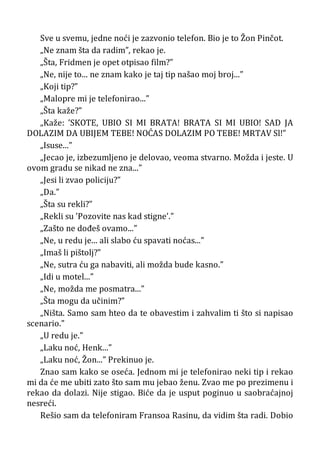 Sve u svemu, jedne noći je zazvonio telefon. Bio je to Žon Pinčot.
„Ne znam šta da radim”, rekao je.
„Šta, Fridmen je opet otpisao film?”
„Ne, nije to... ne znam kako je taj tip našao moj broj...”
„Koji tip?”
„Malopre mi je telefonirao...”
„Šta kaže?”
„Kaže: ’SKOTE, UBIO SI MI BRATA! BRATA SI MI UBIO! SAD JA
DOLAZIM DA UBIJEM TEBE! NOĆAS DOLAZIM PO TEBE! MRTAV Sl!”
„Isuse...”
„Jecao je, izbezumljeno je delovao, veoma stvarno. Možda i jeste. U
ovom gradu se nikad ne zna...”
„Jesi li zvao policiju?”
„Da.”
„Šta su rekli?”
„Rekli su ’Pozovite nas kad stigne’.”
„Zašto ne dođeš ovamo...”
„Ne, u redu je... ali slabo ću spavati noćas...”
„Imaš li pištolj?”
„Ne, sutra ću ga nabaviti, ali možda bude kasno.”
„Idi u motel...”
„Ne, možda me posmatra...”
„Šta mogu da učinim?”
„Ništa. Samo sam hteo da te obavestim i zahvalim ti što si napisao
scenario.”
„U redu je.”
„Laku noć, Henk...”
„Laku noć, Žon...” Prekinuo je.
Znao sam kako se oseća. Jednom mi je telefonirao neki tip i rekao
mi da će me ubiti zato što sam mu jebao ženu. Zvao me po prezimenu i
rekao da dolazi. Nije stigao. Biće da je usput poginuo u saobraćajnoj
nesreći.
Rešio sam da telefoniram Fransoa Rasinu, da vidim šta radi. Dobio
 
