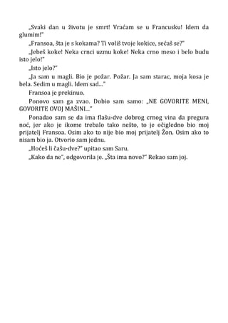 „Svaki dan u životu je smrt! Vraćam se u Francusku! Idem da
glumim!”
„Fransoa, šta je s kokama? Ti voliš tvoje kokice, sećaš se?”
„Jebeš koke! Neka crnci uzmu koke! Neka crno meso i belo budu
isto jelo!”
„Isto jelo?”
„Ja sam u magli. Bio je požar. Požar. Ja sam starac, moja kosa je
bela. Sedim u magli. Idem sad...”
Fransoa je prekinuo.
Ponovo sam ga zvao. Dobio sam samo: „NE GOVORITE MENI,
GOVORITE OVOJ MAŠINI...”
Ponadao sam se da ima flašu-dve dobrog crnog vina da pregura
noć, jer ako je ikome trebalo tako nešto, to je očigledno bio moj
prijatelj Fransoa. Osim ako to nije bio moj prijatelj Žon. Osim ako to
nisam bio ja. Otvorio sam jednu.
„Hoćeš li čašu-dve?” upitao sam Saru.
„Kako da ne”, odgovorila je. „Šta ima novo?” Rekao sam joj.
 
