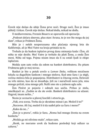 30
Čovek nije došao da ubije Žona prve noći. Druge noći, Žon je imao
pištolj i čekao. Čovek nije došao. Nekad dođu, nekad ne dođu.
U međuvremenu, Frensin Bouers se oporavila od operacije.
„Pedeset dolara dnevno, plus stan i hrana, to je sve što mogu da joj
dam”, rekao je Fridmen Žonu.
Bilo je i nekih nesporazuma oko plaćanja njenog leta do
Kalifornije, ali je Moć Vatre na kraju pristala na to.
Trebalo je da budem isplaćen prvog dana snimanja kada i Žon, ali
ništa se nije desilo. Moć Vatre je trebalo da plati Žonu, a onda Žon
meni. Ništa od toga. Pojma nisam imao da li su ostali ljudi iz ekipe
isplaćeni.
Možda sam zato rešio da odem na banket distributera. Da pitam
Fridmena gde je moj novac.
Banket je bio u petak uveče u Lemon Daku, velikom mračnom
lokalu sa dugačkim šankom i mnogo stolova. Kad smo Sara i ja stigli,
većina stolova bila je popunjena. Distributeri iz čitavog sveta. Delovali
su vrlo mirno, kao da se dosađuju. Jeli su i naručivali nova jela, nisu
mnogo pričali, nisu mnogo pili. Našli smo sto u jednom uglu sale.
Žon Pinčot se pojavio i odmah nas uočio. Prišao je stolu,
smeškajući se. „Čudim se da ste ovde. Banketi distributera su užasni.
Uzgred, imam nešto...”
Nosio je scenario u plavoj fascikli i otvorio ga.
„Vidi, ova scena. Treba da je skratimo minut i po. Možeš li to?”
„Naravno. Ali čuj, možeš li ti da nađeš piće za Saru i mene?”
„Kako da ne...”
„Žon je u pravu”, rekla je Sara. „Nema baš mnogo života na ovom
banketu.”
„Možda ga mi oživimo malo”, rekao sam.
„Henk, ne moramo uvek da budemo poslednji koji odlaze sa
zabava.”
 
