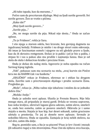„Ali tako ispada, kao da moramo...”
Počeo sam da precrtavam dijaloge. Moji su ljudi suviše govorili. Svi
suviše govore. Žon se vratio s pićima.
„Kako ide?”
„Moji ljudi suviše govore...”
„Suviše piju...”
„Ne, ne mogu suviše da piju. Nikad nije dosta...” Onda se začuo
aplauz.
„To je Fridmen”, rekla je Sara.
I eto njega u starom odelu, bez kravate, bez gornjeg dugmeta na
izgužvanoj košulji. Fridmen je mislio i na druge stvari osim odevanja.
Ali imao je fascinantan osmeh i njegove su oči gledale pravo u ljude,
kao da ih skrozira rentgenom. Došao je iz pakla i još je bio u paklu, i
strpao bi i vas u pakao ako mu pružite i najmanju šansu. Išao je od
stola do stola i dobacivao kratke i precizne fraze.
Onda je došao do našeg stola. Izgovorio je neku opasku na račun
Sarinog lepog izgleda.
„Vidi”, pokazao sam mu scenario na stolu, „ovaj kurvin sin Pinčot
tera me da RADIM čak i na banketu.”
„ODLIČNO!” rekao je Fridmen, okrenuo se i otišao ka drugom
stolu. Završio sam s precrtavanjem dijaloga i pružio scenario Žonu.
Pregledao ga.
„Može”, rekao je. „Ništa važno nije izbačeno i mislim da se jednako
dobro čita.”
„Možda i bolje.”
Onda je usledio novi aplauz. Ulazila je Frensin Bouers. Nije bila
mnogo stara, ali pripadala je staroj gardi. Držala se veoma uspravno,
kao neka kraljica, okrećući lagano glavu udesno, zatim ulevo, smešeći
se, onda bez osmeha, zatim se ponovo smešeći. Oklevala je i samo
stajala u mestu. Stajala je kao kip, bar deset sekundi, zatim graciozno
ušetala u prostoriju. To joj je donelo nove aplauze. Sevnulo je
nekoliko bliceva. Onda se opustila. Zastajala je kraj nekih stolova, na
reč-dve, zatim išla dalje.
Bog te, pomislio sam, a šta je sa piscem? Pisac je krv i kosti i mozak
(ili odsustvo toga) u tim stvorenjima. Pisac čini da njihova srca kucaju,
 
