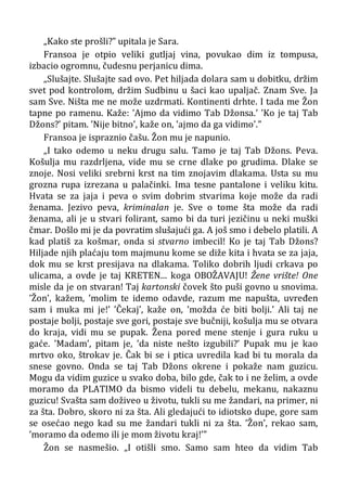 „Kako ste prošli?” upitala je Sara.
Fransoa je otpio veliki gutljaj vina, povukao dim iz tompusa,
izbacio ogromnu, čudesnu perjanicu dima.
„Slušajte. Slušajte sad ovo. Pet hiljada dolara sam u dobitku, držim
svet pod kontrolom, držim Sudbinu u šaci kao upaljač. Znam Sve. Ja
sam Sve. Ništa me ne može uzdrmati. Kontinenti drhte. I tada me Žon
tapne po ramenu. Kaže: ’Ajmo da vidimo Tab Džonsa.’ ’Ko je taj Tab
Džons?’ pitam. ’Nije bitno’, kaže on, ’ajmo da ga vidimo’.”
Fransoa je ispraznio čašu. Žon mu je napunio.
„I tako odemo u neku drugu salu. Tamo je taj Tab Džons. Peva.
Košulja mu razdrljena, vide mu se crne dlake po grudima. Dlake se
znoje. Nosi veliki srebrni krst na tim znojavim dlakama. Usta su mu
grozna rupa izrezana u palačinki. Ima tesne pantalone i veliku kitu.
Hvata se za jaja i peva o svim dobrim stvarima koje može da radi
ženama. Jezivo peva, kriminalan je. Sve o tome šta može da radi
ženama, ali je u stvari folirant, samo bi da turi jezičinu u neki muški
čmar. Došlo mi je da povratim slušajući ga. A još smo i debelo platili. A
kad platiš za košmar, onda si stvarno imbecil! Ko je taj Tab Džons?
Hiljade njih plaćaju tom majmunu kome se diže kita i hvata se za jaja,
dok mu se krst presijava na dlakama. Toliko dobrih ljudi crkava po
ulicama, a ovde je taj KRETEN... koga OBOŽAVAJU! Žene vrište! One
misle da je on stvaran! Taj kartonski čovek što puši govno u snovima.
’Žon’, kažem, ’molim te idemo odavde, razum me napušta, uvređen
sam i muka mi je!’ ’Čekaj’, kaže on, ’možda će biti bolji.’ Ali taj ne
postaje bolji, postaje sve gori, postaje sve bučniji, košulja mu se otvara
do kraja, vidi mu se pupak. Žena pored mene stenje i gura ruku u
gaće. ’Madam’, pitam je, ’da niste nešto izgubili?’ Pupak mu je kao
mrtvo oko, štrokav je. Čak bi se i ptica uvredila kad bi tu morala da
snese govno. Onda se taj Tab Džons okrene i pokaže nam guzicu.
Mogu da vidim guzice u svako doba, bilo gde, čak to i ne želim, a ovde
moramo da PLATIMO da bismo videli tu debelu, mekanu, nakaznu
guzicu! Svašta sam doživeo u životu, tukli su me žandari, na primer, ni
za šta. Dobro, skoro ni za šta. Ali gledajući to idiotsko dupe, gore sam
se osećao nego kad su me žandari tukli ni za šta. ’Žon’, rekao sam,
’moramo da odemo ili je mom životu kraj!’”
Žon se nasmešio. „I otišli smo. Samo sam hteo da vidim Tab
 