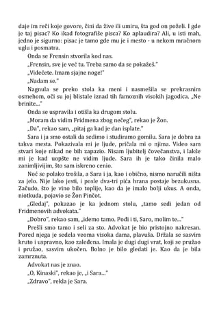 daje im reči koje govore, čini da žive ili umiru, šta god on poželi. I gde
je taj pisac? Ko ikad fotografiše pisca? Ko aplaudira? Ali, u isti mah,
jedno je sigurno: pisac je tamo gde mu je i mesto - u nekom mračnom
uglu i posmatra.
Onda se Frensin stvorila kod nas.
„Frensin, sve je već tu. Treba samo da se pokažeš.”
„Videćete. Imam sjajne noge!”
„Nadam se.”
Nagnula se preko stola ka meni i nasmešila se prekrasnim
osmehom, oči su joj blistale iznad tih famoznih visokih jagodica. „Ne
brinite...”
Onda se uspravila i otišla ka drugom stolu.
„Moram da vidim Fridmena zbog nečeg”, rekao je Žon.
„Da”, rekao sam, „pitaj ga kad je dan isplate.”
Sara i ja smo ostali da sedimo i studiramo gomilu. Sara je dobra za
takva mesta. Pokazivala mi je ljude, pričala mi o njima. Video sam
stvari koje nikad ne bih zapazio. Nisam ljubitelj čovečanstva, i lakše
mi je kad uopšte ne vidim ljude. Sara ih je tako činila malo
zanimljivijim, što sam iskreno cenio.
Noć se polako trošila, a Sara i ja, kao i obično, nismo naručili ništa
za jelo. Nije lako jesti, i posle dva-tri pića hrana postaje bezukusna.
Začudo, što je vino bilo toplije, kao da je imalo bolji ukus. A onda,
niotkuda, pojavio se Žon Pinčot.
„Gledaj”, pokazao je ka jednom stolu, „tamo sedi jedan od
Fridmenovih advokata.”
„Dobro”, rekao sam, „idemo tamo. Pođi i ti, Saro, molim te...”
Prešli smo tamo i seli za sto. Advokat je bio pristojno nakresan.
Pored njega je sedela veoma visoka dama, plavuša. Držala se sasvim
kruto i uspravno, kao zaleđena. Imala je dugi dugi vrat, koji se pružao
i pružao, sasvim ukočen. Bolno je bilo gledati je. Kao da je bila
zamrznuta.
Advokat nas je znao.
„O, Kinaski”, rekao je, „i Sara...”
„Zdravo”, rekla je Sara.
 