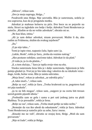 „Zdravo”, rekao sam.
„Ovo je moja supruga, Helga...”
Pozdravili smo Helgu. Nije uzvratila. Bila je zamrznuta, sedela je
sva uspravna, kao da je progutala motku.
Advokat je mahnuo kelneru za piće. Dve boce su se pojavile na
stolu. Stvari su izgledale sve bolje i bolje. Advokat Tomi Henderson je
natočio. „Kladim se da ne volite advokate”, obratio mi se.
„Ne kao klan, istina.”
„Ali ja sam dobar advokat, nisam prevarant. Mislite li da, ako
radim za Fridmena, služim da svakog zajebem?”
„Da.”
„E pa nije tako...”
Tomi je ispio vino, napunio čašu. Ispio sam i ja.
„Lakše, Henk”, rekla je Sara, „treba da vozimo natrag.”
„Ako postane ozbiljno, uzećemo taksi. Advokat će da plati.”
„U redu je, ja ću da platim...”
„E, u tom slučaju...” Sara je ispila svoje vino na eks.
Visoka zamrznuta žena bila je i dalje zamrznuta. Uglavnom je bilo
patnja gledati je. Vrat joj je bio tako dug i ukočen da su iskakale vene -
duge, tvrde, bolne vene. Bilo je zaista odvratno.
„Moja žena”, rekao je advokat, „se odrekla pića.”
„A, tako znači...”, rekao sam.
„Bolje za vas”, rekla je Sara. „Treba hrabrosti za to, pogotovo kad
svi piju naokolo”.
„Ja to ne bih mogao”, rekao sam, „najgore je na svetu biti trezan
usred gomile pijanih idiota.”
„Probudila sam se gola i sama u pet sati jednog jutra na plaži
Malibua. To je presudilo”, rekla je žena.
„Bolje za vas”, rekao sam. „Treba imati petlje za tako nešto.”
„Nemojte da vas iko ubedi da odustanete”, rekla je Sara. Advokat
Tomi Henderson je natočio piće za sebe, Saru i mene.
„Kinaski me ne voli”, obratio se svojoj ženi, Helgi. „Misli da sam
prevarant.”
„Nije ni čudo”, rekla je Helga.
 