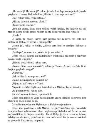 „Ma nemoj? Ma nemoj?” rekao je advokat. Ispraznio je čašu, onda
pogledao u mene. Baš je buljio. „Mislite li da sam prevarant?”
„Pa”, rekao sam, „verovatno...”
„Mislite da vam nećemo platiti?”
„Takav neki osećaj...”
„Tek da znate, čitao sam većinu vaših knjiga, šta kažete na to?
Mislim da ste veliki pisac. Mislim da ste dobar skoro kao Apdajk.”
„Hvala.”
„I, samo da znate, jutros sam poslao sve čekove. Svi ćete biti
isplaćeni. Dobićete novac u prvoj pošti.”
„Istina je”, rekla je Helga, „videla sam kad je stavljao čekove u
koverte.”
„Baš lepo”, rekao sam, „znate, to je samo fer...”
„Jeste fer. Mi želimo da budemo fer. Imali smo problem s prilivom
novca. Sada je rešen.”
„Biće to dobar film”, rekao sam.
„Znam. Čitao sam scenario”, rekao je Tomi. „A sad, osećate li se
bolje u pogledu svega?”
„Naravno.”
„Još mislite da sam prevarant?”
„Pa ne, ne mogu tako da mislim.”
„Pijmo za to!” rekao je Tomi.
Napunio je čaše. Digli smo ih u zdravicu. Mislim, Tomi, Sara i ja.
„Za pošten svet”, rekao sam.
Kucnuli smo se čašama, ispraznili ih.
Uočio sam kako su vene na Helginom vratu iskočile da prsnu. Bez
obzira na to, pili smo dalje.
Ćaskali smo još malo. Uglavnom o Helginom junaštvu.
Ostali smo poslednji u sali. Mislim, Helga, Tomi, Sara i ja. Preostala
dva konobara vrlo su nas ružno pogledala pri izlasku. Ali Sara i ja smo
već navikli na to. Najverovatnije i Tomi. Helga je išla s nama ka izlazu,
i dalje sva ukočena, pateći se. Ali ona neće znati šta je mamurluk kad
se probudi. Tada ćemo mi patiti.
 