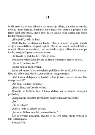 31
Otišli smo na drugu lokaciju za snimanje filma, na ulici Alvarado,
nedelju dana kasnije. Parkirali smo nedaleko odatle i prošetali do
tamo. Kad smo prišli, videli smo da se odvija neka akcija oko Džek
Bledsovog rols-rojsa.
„Slikaju ih”, rekla je Sara.
Džek Bledso je stajao na haubi rolsa, a s njim su gore stajala
dvojica motociklista, njegovi pajtaši. Blicevi su sevali, motociklisti se
smejali, Bledso se smeškao, i svi su šetali svojim teškim čizmama po
haubi, menjajući poze za nove snimke.
„Teško da to godi haubi”, rekla je Sara.
Onda sam video Žona. Prišao je. Imao je umoran osmeh na licu.
„Šta se to dešava, Žon?”
„Samo nek su deca srećna.”
Jedan od motociklista se oglasio pokličem. Svi su skočili sa haube.
Slikanju je bio kraj. Otišli su, smejući se i razgovarajući.
„Vidi kakva ulubljenja po haubi”, rekao je Žon. „Na sve strane. Zar
nisu primetili?”
„Ne haju. Oni žive, ne haju.”
„Sirota Iimuzina”, rekla je Sara.
(Kasnije je koštalo šest hiljada dolara da se hauba ispegla i
prefarba.)
„Razgovarao si sa tim advokatom na prijemu, zar ne, Henk.”
„Da.”
„Šta je rekao?”
„Rekao je da su čekovi poslati.”
„Istina je. Dobio sam ih i poneo u banku.”
Žon je otvorio novčanik. Izvadio ih je. Dva čeka. Preko svakog je
bilo odštampano:
Bez pokrića.
 