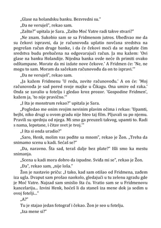„Glase na holandsku banku. Bezvredni su.”
„Da ne veruješ”, rekao sam.
„Zašto?” upitala je Sara. „Zašto Moć Vatre radi takve stvari?”
„Ne znam. Sukobio sam se sa Fridmenom jutros. Ubeđivao me da
su čekovi ispravni, da je računovođa uplatio novčana sredstva na
pogrešan račun druge banke, i da će čekovi moći da se naplate čim
sredstva budu prebačena na odgovarajući račun. Ja mu kažem: ’Ovi
glase na banku Holandije. Nijedna banka ovde neće ih primiti ovako
odštampane. Morate da mi izdate nove čekove.’ A Fridmen će: ’Ne, ne
mogu to sam. Moram da sačekam računovođu da on to ispravi.’”
„Da ne veruješ”, rekao sam.
„Ja kažem Fridmenu ’U redu, zovite računovođu.’ A on će: ’Moj
računovođa je sad pored svoje majke u Čikagu. Ona umire od raka.’
Onda se zavalio u fotelju i gledao kroz prozor. ’Gospodine Fridmen’,
kažem ja, ’to nije pravično.’”
„I šta je monstrum rekao?” upitala je Sara.
„Pogledao me onim svojim nevinim plavim očima i rekao: ’Upamti,
bejbi, niko drugi u ovom gradu nije hteo taj film. Pljuvali su po njemu.
Pravili su sprdnju od njega. Mi smo ga preuzeli takvog, upamti to. Radi
s nama, lepotane, i čitav svet je tvoj.’”
„I šta si onda uradio?”
„Saro, Henk, molim vas pođite sa mnom”, rekao je Žon. „Treba da
snimamo scenu u kadi. Sećaš se?”
„Da, naravno. Šta sad, teraš dalje bez plate?” Išli smo ka mestu
snimanja.
„Scena u kadi mora dobro da ispadne. Sviđa mi se”, rekao je Žon.
„Da”, rekao sam, „nije loša.”
Žon je nastavio priču: „I tako, kad sam otišao od Fridmena, zađem
iza ugla. Dvaput sam prošao naokolo, gledajući u tu zelenu zgradu gde
je Moć Vatre. Najzad sam smislio šta ću. Vratio sam se u Fridmenovu
kancelariju... Izvini Henk, hoćeš li da staneš iza mene dok ja sedim u
ovoj fotelji...”
„A?”
Tu je stajao jedan fotograf i čekao. Žon je seo u fotelju.
„Iza mene si?”
 