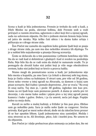 32
Scena u kadi je bila jednostavna. Frensin je trebalo da sedi u kadi, a
Džek Bledso na podu, okrenut leđima, dok Frensin sedi u vodi
pričajući o raznim stvarima, uglavnom o ubici koji živi u njenoj zgradi,
sada na uslovnom otpustu. On živi s jednom starom ženom koju lema
od jutra do mraka. Nije teško čuti ubicu i tu damu kako urlaju i
pičkaraju se s druge strane zida.
Žon Pinčot me zamolio da napišem kako galame ljudi koji se psuju
s druge strane zida, pa sam mu dao nekoliko stranica tih dijaloga. To
je u suštini bilo najzabavnije u pisanju čitavog scenarija.
Često se dešavalo da u tim pansionima i jeftinim hotelima nije bilo
šta da se radi kad si dekintiran i gladuješ i kad si sveden na poslednju
flašu. Nije bilo šta da se radi osim da slušaš te sumanute svađe. To je
pomagalo da shvatiš kako nisi jedini koji je više nego obeshrabren
svetom, kako nisi jedini koji se kreće u pravcu ludila.
Nismo mogli da posmatramo scenu u kadi, jer jednostavno nije
bilo mesta u kupatilu, pa smo Sara i ja čekali u dnevnoj sobi tog stana,
koja je činila celinu sa kuhinjom. U stvari sam, pre više od 30 godina,
živeo neko vreme u istoj zgradi na Alvaradu, sa damom o kojoj sam
pisao scenario. Baš čudno i pomalo depresivno. „Sve se vraća.” Na ovaj
ili onaj način. Taj stan je, i posle 30 godina, izgledao isto kao pre.
Samo su svi ljudi koje sam poznavao pomrli. A dama je umrla pre tri
decenije, i eto mene kako sedim i pijem pivo u toj istoj zgradi punoj
kamera i buke i gužve. Dobro, i ja ću umreti, neću još dugo. Popijte
jedno za moju dušu.
Kuvali su nešto u maloj kuhinji, a frižider je bio pun piva. Obišao
sam ga nekoliko puta. Sara je našla neke ljude za razgovor. Srećna
priroda. Kad god se meni neko obrati, dođe mi da iskočim kroz prozor
ili se bar spustim liftom. Ljudi jednostavno nisu zanimljivi. Možda i
nisu stvoreni za to. Ali životinje, ptice, čak i insekti jesu. Ne umem to
da objasnim.
Žon Pinčot je i dalje prebacivao plan snimanja za jedan dan, što mi
 