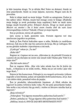 je bilo izuzetno drago. To je držalo Moć Vatre na distanci. Gazde se
nisu pojavljivale. Imale su svoje špijune, naravno. Mogao sam da ih
provalim.
Neki iz ekipe imali su moje knjige. Tražili su autograme. Čudan je
bio njihov izbor. Mislim, nisam baš mnogo cenio te knjige. (Najbolja
moja knjiga je uvek poslednja koju napišem.) Neki su imali staru
knjigu mojih kvarnih priča: Drkajući đavolu. Drugi su imali pesme:
Mocart na smokvi i Da li biste ovom čoveku dali da vam čuva
četvorogodišnju ćerkicu? Takođe i Pisoar je moja kapela.
Dan je proticao, mirno ali apatično.
Jača scena u kadi, pomislio sam. Frensin sigurno već ima
smežurane jagodice na prstima.
Onda je Žon Pinčot bukvalno upao u sobu. Nekako je razdrljeno
delovao. Čak mu ni šlic nije bio zatvoren do kraja. Bio je raščupan. Oči
su mu gledale mahnito i ispražnjeno u isti mah.
„E jebi ga!” rekao je. „Tu ste!”
„Kako ide?”
Nagnuo se i šapnuo mi na uvo. „Odvratno je, da poludiš! Frensin je
u panici da joj slučajno ne izvire sise iznad vode! Stalno pita ’Vide li se
moje sise?’”
„Šta fali malo sisica?”
Žon se nagnuo bliže. „Nije više tako mlada kao što bi želela da
bude... A Hajensu se ne sviđa svetlo... Muka mu je od svetla i pije više
nego ikad...”
Hajens je bio kamerman. Pokupio je sva moguća priznanja i jebene
nagrade u tom biznisu, jedan od najboljih živih kamermana, ali je, kao
i sve dobre duše, ponekad voleo da popije.
Žon je produžio, izbezumljenim šapatom: „A Džek nikako da
izgovori tu jednu rečenicu kako valja. Po sto puta ponavljamo kadar.
Ima nešto u toj rečenici što ga muči, i stalno se blesavo smeška kad je
izgovori.”
„Koja rečenica?”
„Tekst glasi: ’Taj sigurno masturbira pubovima kad natrče’.”
„Dobro, pokušaj sa: ’Taj ga sigurno drka pubovima kad natrče’.”
„Odlično, hvala ti. OVO ĆE SAD BITI DEVETNAESTI PUT!”
 