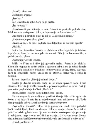 „Isuse”, rekao sam.
„Poželi mi sreću...”
„Srećno...”
Žon je nestao iz sobe. Sara mi je prišla.
„Šta ne valja?”
„Devetnaesti put snimaju scenu. Frensin se plaši da pokaže sise,
Džek ne ume da izgovori tekst, a Hajensu je muka od svetla...”
„Frensini je potrebno piće” rekla je. „Da se malo opusti.”
„Hajensu nije potrebno piće.”
„Znam. A Džek će moći da kaže svoj tekst kad se Frensin opusti.”
„Možda.”
Baš u tom trenutku Frensin je ušetala u sobu. Izgledala je totalno
izgubljeno, kao da ne zna gde se nalazi. Bila je u bademantilu, s
peškirom oko glave.
„Kazaću joj”, rekla je Sara.
Prišla je Frensin i tiho joj govorila nešto. Frensin je slušala.
Klimnula je glavom, zatim otišla u spavaću sobu. Sara je začas donela
šolju za kafu iz kuhinje. U kuhinji je bilo viskija, votke, džina, svačega.
Sara je smućkala nešto. Vrata su se otvorila, zatvorila, i šolja je
nestala.
Sara mi je prišla. „Biće joj odmah bolje...”
Prošlo je dva-tri minuta, onda su se vrata spavaće sobe širom
otvorila. Frensin je izašla, krenula u pravcu kupatila i kamera. Dok je
prolazila, pogledala je ka Sari: „Hvala ti!”
I tako, ostalo je samo da se i dalje sedi i ćaska.
Nisam mogao da ne mislim na prošlost. Ovo je bila baš ta zgrada iz
koje su me izbacili zato što sam jedne noći imao tri žene u sobi. Tada
nisu postojale takve stvari kao što je stanarsko pravo.
„Gospodine Kinaski”, rekla mi je gazdarica, „ovde žive pobožni
ljudi, radni ljudi, ljudi sa decom. Nikada ranije nisam čula takve
pritužbe od drugih stanara. I ja sam vas čula - svo to pevanje, psovanje
i razbijanje... nepristojan rečnik i smejanje... U čitavom svom životu
nisam čula ništa slično onom što se dešavalo prošle noći u vašoj sobi!”
„U redu, odlazim...”
 