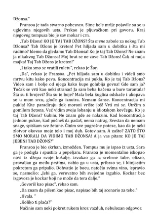 Džonsa.”
Fransoa je tada stvarno pobesneo. Sitne bele mrlje pojavile su se u
uglovima njegovih usta. Prskao je pljuvačkom pri govoru. Kraj
njegovog tompusa bio je sav mokar i crn.
„Tab Džons! KO JE TAJ TAB DŽONS? Šta mene zabole za nekog Tab
Džonsa? Tab Džons je kreten! Pet hiljada sam u dobitku i šta mi
radimo? Idemo da gledamo Tab Džonsa! Ko je taj Tab Džons? Ne znam
ja nikakvog Tab Džonsa! Moj brat se ne zove Tab Džons! Čak ni moja
majka! Taj Tab Džons je kreten!”
„I tako smo se vratili ruletu”, rekao je Žon.
„Da”, rekao je Fransoa. „Pet hiljada sam u dobitku i videli smo
mrtvu kitu kako peva. Koncentracija mi pukla. Ko je taj Tab Džons?
Video sam i bolje od njega kako kupe golubija govna! Gde sam ja?
Točak se vrti kao neki stranac! Ja sam beba bačena u bure tarantula!
Šta su ti brojevi? Šta su te boje? Mala bela kuglica odskače i ukopava
se u mom srcu, glođe ga iznutra. Nemam šanse. Koncentracija mi
pukla! Kite paradiraju dok moroni vrište još! Vrti mi se. Utrčim s
gomilom žetona. Već vidim svoju lobanju u idiotskom kovčegu. Ko je
taj Tab Džons? Gubim. Ne znam gde se nalazim. Kad koncentracija
jednom pukne, kad počneš da padaš, nema natrag. Svestan da nemam
snage, spiskam sve žetone. Činim sve pogrešne poteze, kao da je neki
zlotvor okovao moje telo i moj duh. Gotov sam. A zašto? ZATO ŠTO
SMO MORALI DA VIDIMO TAB DŽONSA! A ja vas pitam: KO JE TAJ
JEBENI TAB DŽONS?”
Fransoa je bio skrhan, izmožden. Tompus mu je ispao iz usta. Sara
ga je podigla i spustila u pepeljaru. Fransoa je momentalno iskopao
novi iz džepa svoje košulje, izvukao ga iz srebrne tube, olizao,
provaljao ga među prstima, nabio ga u usta, pribrao se, i kitnjastim
pokretom ga pripalio. Dohvatio je bocu, natočio svima vino, ispravio
se, nasmešio: „Jebi ga, verovatno bih svejedno izgubio. Kockar bez
izgovora je kockar koji ne može da tera dalje.”
„Govoriš kao pisac”, rekao sam.
„Da znam da pišem kao pisac, napisao bih taj scenario za tebe.”
„Hvala. ”
„Koliko ti plaća?”
Načinio sam neki pokret rukom kroz vazduh, nebulozan odgovor.
 