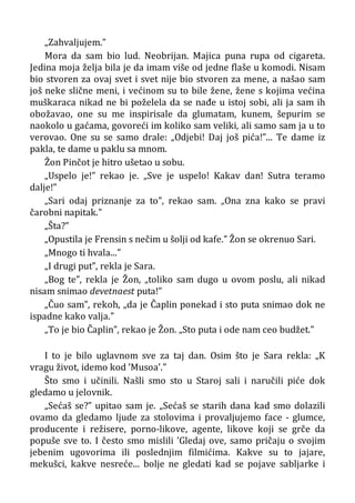 „Zahvaljujem.”
Mora da sam bio lud. Neobrijan. Majica puna rupa od cigareta.
Jedina moja želja bila je da imam više od jedne flaše u komodi. Nisam
bio stvoren za ovaj svet i svet nije bio stvoren za mene, a našao sam
još neke slične meni, i većinom su to bile žene, žene s kojima većina
muškaraca nikad ne bi poželela da se nađe u istoj sobi, ali ja sam ih
obožavao, one su me inspirisale da glumatam, kunem, šepurim se
naokolo u gaćama, govoreći im koliko sam veliki, ali samo sam ja u to
verovao. One su se samo drale: „Odjebi! Daj još pića!”... Te dame iz
pakla, te dame u paklu sa mnom.
Žon Pinčot je hitro ušetao u sobu.
„Uspelo je!” rekao je. „Sve je uspelo! Kakav dan! Sutra teramo
dalje!”
„Sari odaj priznanje za to”, rekao sam. „Ona zna kako se pravi
čarobni napitak.”
„Šta?”
„Opustila je Frensin s nečim u šolji od kafe.” Žon se okrenuo Sari.
„Mnogo ti hvala...”
„I drugi put”, rekla je Sara.
„Bog te”, rekla je Žon, „toliko sam dugo u ovom poslu, ali nikad
nisam snimao devetnaest puta!”
„Čuo sam”, rekoh, „da je Čaplin ponekad i sto puta snimao dok ne
ispadne kako valja.”
„To je bio Čaplin”, rekao je Žon. „Sto puta i ode nam ceo budžet.”
I to je bilo uglavnom sve za taj dan. Osim što je Sara rekla: „K
vragu život, idemo kod ’Musoa’.”
Što smo i učinili. Našli smo sto u Staroj sali i naručili piće dok
gledamo u jelovnik.
„Sećaš se?” upitao sam je. „Sećaš se starih dana kad smo dolazili
ovamo da gledamo ljude za stolovima i provaljujemo face - glumce,
producente i režisere, porno-likove, agente, likove koji se grče da
popuše sve to. I često smo mislili ’Gledaj ove, samo pričaju o svojim
jebenim ugovorima ili poslednjim filmićima. Kakve su to jajare,
mekušci, kakve nesreće... bolje ne gledati kad se pojave sabljarke i
 
