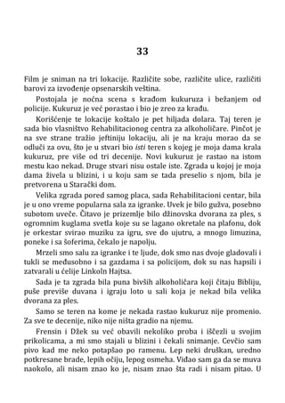 33
Film je sniman na tri lokacije. Različite sobe, različite ulice, različiti
barovi za izvođenje opsenarskih veština.
Postojala je noćna scena s krađom kukuruza i bežanjem od
policije. Kukuruz je već porastao i bio je zreo za krađu.
Korišćenje te lokacije koštalo je pet hiljada dolara. Taj teren je
sada bio vlasništvo Rehabilitacionog centra za alkoholičare. Pinčot je
na sve strane tražio jeftiniju lokaciju, ali je na kraju morao da se
odluči za ovu, što je u stvari bio isti teren s kojeg je moja dama krala
kukuruz, pre više od tri decenije. Novi kukuruz je rastao na istom
mestu kao nekad. Druge stvari nisu ostale iste. Zgrada u kojoj je moja
dama živela u blizini, i u koju sam se tada preselio s njom, bila je
pretvorena u Starački dom.
Velika zgrada pored samog placa, sada Rehabilitacioni centar, bila
je u ono vreme popularna sala za igranke. Uvek je bilo gužva, posebno
subotom uveče. Čitavo je prizemlje bilo džinovska dvorana za ples, s
ogromnim kuglama svetla koje su se lagano okretale na plafonu, dok
je orkestar svirao muziku za igru, sve do ujutru, a mnogo limuzina,
poneke i sa šoferima, čekalo je napolju.
Mrzeli smo salu za igranke i te ljude, dok smo nas dvoje gladovali i
tukli se međusobno i sa gazdama i sa policijom, dok su nas hapsili i
zatvarali u ćelije Linkoln Hajtsa.
Sada je ta zgrada bila puna bivših alkoholičara koji čitaju Bibliju,
puše previše duvana i igraju loto u sali koja je nekad bila velika
dvorana za ples.
Samo se teren na kome je nekada rastao kukuruz nije promenio.
Za sve te decenije, niko nije ništa gradio na njemu.
Frensin i Džek su već obavili nekoliko proba i iščezli u svojim
prikolicama, a mi smo stajali u blizini i čekali snimanje. Cevčio sam
pivo kad me neko potapšao po ramenu. Lep neki druškan, uredno
potkresane brade, lepih očiju, lepog osmeha. Viđao sam ga da se muva
naokolo, ali nisam znao ko je, nisam znao šta radi i nisam pitao. U
 