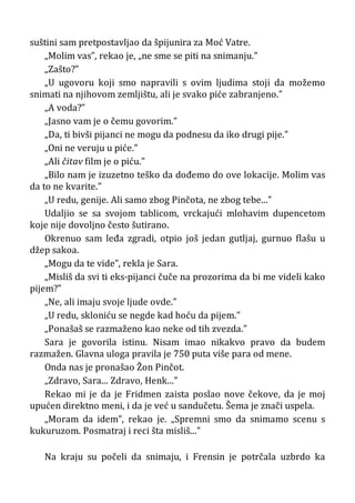 suštini sam pretpostavljao da špijunira za Moć Vatre.
„Molim vas”, rekao je, „ne sme se piti na snimanju.”
„Zašto?”
„U ugovoru koji smo napravili s ovim ljudima stoji da možemo
snimati na njihovom zemljištu, ali je svako piće zabranjeno.”
„A voda?”
„Jasno vam je o čemu govorim.”
„Da, ti bivši pijanci ne mogu da podnesu da iko drugi pije.”
„Oni ne veruju u piće.”
„Ali čitav film je o piću.”
„Bilo nam je izuzetno teško da dođemo do ove lokacije. Molim vas
da to ne kvarite.”
„U redu, genije. Ali samo zbog Pinčota, ne zbog tebe...”
Udaljio se sa svojom tablicom, vrckajući mlohavim dupencetom
koje nije dovoljno često šutirano.
Okrenuo sam leđa zgradi, otpio još jedan gutljaj, gurnuo flašu u
džep sakoa.
„Mogu da te vide”, rekla je Sara.
„Misliš da svi ti eks-pijanci čuče na prozorima da bi me videli kako
pijem?”
„Ne, ali imaju svoje ljude ovde.”
„U redu, skloniću se negde kad hoću da pijem.”
„Ponašaš se razmaženo kao neke od tih zvezda.”
Sara je govorila istinu. Nisam imao nikakvo pravo da budem
razmažen. Glavna uloga pravila je 750 puta više para od mene.
Onda nas je pronašao Žon Pinčot.
„Zdravo, Sara... Zdravo, Henk...”
Rekao mi je da je Fridmen zaista poslao nove čekove, da je moj
upućen direktno meni, i da je već u sandučetu. Šema je znači uspela.
„Moram da idem”, rekao je. „Spremni smo da snimamo scenu s
kukuruzom. Posmatraj i reci šta misliš...”
Na kraju su počeli da snimaju, i Frensin je potrčala uzbrdo ka
 