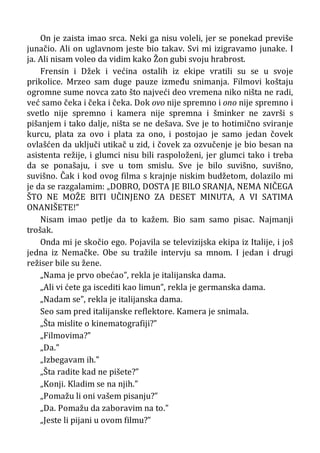 On je zaista imao srca. Neki ga nisu voleli, jer se ponekad previše
junačio. Ali on uglavnom jeste bio takav. Svi mi izigravamo junake. I
ja. Ali nisam voleo da vidim kako Žon gubi svoju hrabrost.
Frensin i Džek i većina ostalih iz ekipe vratili su se u svoje
prikolice. Mrzeo sam duge pauze između snimanja. Filmovi koštaju
ogromne sume novca zato što najveći deo vremena niko ništa ne radi,
već samo čeka i čeka i čeka. Dok ovo nije spremno i ono nije spremno i
svetlo nije spremno i kamera nije spremna i šminker ne završi s
pišanjem i tako dalje, ništa se ne dešava. Sve je to hotimično sviranje
kurcu, plata za ovo i plata za ono, i postojao je samo jedan čovek
ovlašćen da uključi utikač u zid, i čovek za ozvučenje je bio besan na
asistenta režije, i glumci nisu bili raspoloženi, jer glumci tako i treba
da se ponašaju, i sve u tom smislu. Sve je bilo suvišno, suvišno,
suvišno. Čak i kod ovog filma s krajnje niskim budžetom, dolazilo mi
je da se razgalamim: „DOBRO, DOSTA JE BILO SRANJA, NEMA NIČEGA
ŠTO NE MOŽE BITI UČINJENO ZA DESET MINUTA, A VI SATIMA
ONANIŠETE!”
Nisam imao petlje da to kažem. Bio sam samo pisac. Najmanji
trošak.
Onda mi je skočio ego. Pojavila se televizijska ekipa iz Italije, i još
jedna iz Nemačke. Obe su tražile intervju sa mnom. I jedan i drugi
režiser bile su žene.
„Nama je prvo obećao”, rekla je italijanska dama.
„Ali vi ćete ga iscediti kao limun”, rekla je germanska dama.
„Nadam se”, rekla je italijanska dama.
Seo sam pred italijanske reflektore. Kamera je snimala.
„Šta mislite o kinematografiji?”
„Filmovima?”
„Da.”
„Izbegavam ih.”
„Šta radite kad ne pišete?”
„Konji. Kladim se na njih.”
„Pomažu li oni vašem pisanju?”
„Da. Pomažu da zaboravim na to.”
„Jeste li pijani u ovom filmu?”
 