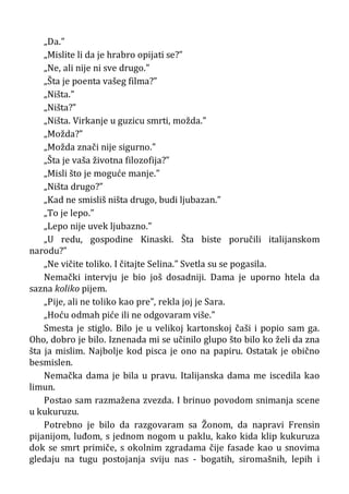 „Da.”
„Mislite li da je hrabro opijati se?”
„Ne, ali nije ni sve drugo.”
„Šta je poenta vašeg filma?”
„Ništa.”
„Ništa?”
„Ništa. Virkanje u guzicu smrti, možda.”
„Možda?”
„Možda znači nije sigurno.”
„Šta je vaša životna filozofija?”
„Misli što je moguće manje.”
„Ništa drugo?”
„Kad ne smisliš ništa drugo, budi ljubazan.”
„To je lepo.”
„Lepo nije uvek ljubazno.”
„U redu, gospodine Kinaski. Šta biste poručili italijanskom
narodu?”
„Ne vičite toliko. I čitajte Selina.” Svetla su se pogasila.
Nemački intervju je bio još dosadniji. Dama je uporno htela da
sazna koliko pijem.
„Pije, ali ne toliko kao pre”, rekla joj je Sara.
„Hoću odmah piće ili ne odgovaram više.”
Smesta je stiglo. Bilo je u velikoj kartonskoj čaši i popio sam ga.
Oho, dobro je bilo. Iznenada mi se učinilo glupo što bilo ko želi da zna
šta ja mislim. Najbolje kod pisca je ono na papiru. Ostatak je obično
besmislen.
Nemačka dama je bila u pravu. Italijanska dama me iscedila kao
limun.
Postao sam razmažena zvezda. I brinuo povodom snimanja scene
u kukuruzu.
Potrebno je bilo da razgovaram sa Žonom, da napravi Frensin
pijanijom, luđom, s jednom nogom u paklu, kako kida klip kukuruza
dok se smrt primiče, s okolnim zgradama čije fasade kao u snovima
gledaju na tugu postojanja sviju nas - bogatih, siromašnih, lepih i
 