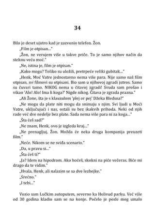34
Bilo je deset ujutro kad je zazvonio telefon. Žon.
„Film je otpisan...”
„Žon, ne verujem više u takve priče. To je samo njihov način da
steknu veću moć.”
„Ne, istina je, film je otpisan.”
„Kako mogu? Toliko su uložili, pretrpeće veliki gubitak...”
„Henk, Moć Vatre jednostavno nema više para. Nije samo naš film
otpisan, svi filmovi su otpisani. Bio sam u njihovoj zgradi jutros. Samo
su čuvari tamo. NIKOG nema u čitavoj zgradi! Svuda sam prošao i
vikao ’Alo! Alo! Ima li koga?’ Nigde nikog. Čitava je zgrada prazna.”
„Ali Žone, šta je s klauzulom ’plej or pej’ Džeka Bledsoa?”
„Ne mogu da plate niti mogu da snimaju s njim. Svi ljudi u Moći
Vatre, uključujući i nas, ostali su bez ikakvih prihoda. Neki od njih
rade već dve nedelje bez plate. Sada nema više para ni za koga...”
„Šta ćeš sad?”
„Ne znam, Henk, ovo je izgleda kraj...”
„Ne prenagljuj, Žon. Možda će neka druga kompanija preuzeti
film.”
„Neće. Nikom se ne sviđa scenario.”
„Da, u pravu si...”
„Šta ćeš ti?”
„Ja? Idem na hipodrom. Ako hoćeš, skokni na piće večeras. Biće mi
drago da te vidim.”
„Hvala, Henk, ali nalazim se sa dve lezbejke.”
„Srećno.”
„I tebi...”
Vozio sam Lučkim autoputem, severno ka Holivud parku. Već više
od 30 godina kladio sam se na konje. Počelo je posle mog umalo
 