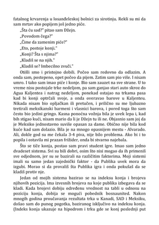 fatalnog krvarenja u losanđeleskoj bolnici za sirotinju. Rekli su mi da
sam mrtav ako popijem još jedno piće.
„Šta ću sad?” pitao sam Džejn.
„Povodom čega?”
„Čime da zamenim piće?”
„Eto, postoje konji.”
„Konji? Šta s njima?”
„Kladiš se na njih.”
„Kladiš se? Imbecilno zvuči.”
Otišli smo i pristojno dobili. Počeo sam redovno da odlazim. A
onda sam, postepeno, opet počeo da pijem. Zatim sam pio više. I nisam
umro. I tako sam imao piće i konje. Bio sam zauzet na sve strane. U to
vreme nisu postojale trke nedeljom, pa sam ganjao stari auto skroz do
Agua Kaljentea i natrag nedeljom, ponekad ostajao na trkama pasa
kad bi konji optrčali svoje, a onda overavao barove u Kaljenteu.
Nikada nisam bio opljačkan ili pretučen, i prilično su me ljubazno
tretirali meksikanski barmeni i vlasnici barova, i pored toga što sam
često bio jedini gringo. Kasna ponoćna vožnja bila je uvek lepa i, kad
bih stigao kući, nisam mario da li je Džejn tu ili ne. Objasnio sam joj da
je Meksiko jednostavno suviše opasan za dame. Obično nije bila kod
kuće kad sam dolazio. Bila je na mnogo opasnijem mestu - Alvarado.
Ali, dokle god su me čekala 3-4 piva, nije bilo problema. Ako bi i to
popila i ostavila mi prazan frižider, onda bi stvarno najebala.
Što se tiče konja, postao sam pravi student igre. Imao sam jedno
dvadeset sistema. Svi su bili dobri, osim što nisi mogao da ih primeniš
sve odjednom, jer su se bazirali na različitim faktorima. Moji sistemi
imali su samo jedan zajednički faktor - da Publika uvek mora da
izgubi. Morao si da provališ šta Publika igra i onda pokušaš da se
kladiš protiv nje.
Jedan od mojih sistema bazirao se na indeksu konja i brojeva
njihovih pozicija. Ima izvesnih brojeva na koje publika izbegava da se
kladi. Kada brojevi dobiju određenu vrednost na tabli u odnosu na
poziciju konja, dobija se mogući pobednik bosnaunited. Nakon
mnogih godina proučavanja rezultata trka u Kanadi, SAD i Meksiku,
došao sam do punog pogotka, baziranog isključivo na indeksu konja.
(Indeks konja ukazuje na hipodrom i trku gde se konj poslednji put
 