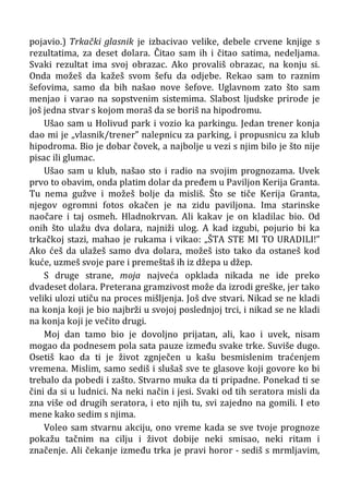 pojavio.) Trkački glasnik je izbacivao velike, debele crvene knjige s
rezultatima, za deset dolara. Čitao sam ih i čitao satima, nedeljama.
Svaki rezultat ima svoj obrazac. Ako provališ obrazac, na konju si.
Onda možeš da kažeš svom šefu da odjebe. Rekao sam to raznim
šefovima, samo da bih našao nove šefove. Uglavnom zato što sam
menjao i varao na sopstvenim sistemima. Slabost ljudske prirode je
još jedna stvar s kojom moraš da se boriš na hipodromu.
Ušao sam u Holivud park i vozio ka parkingu. Jedan trener konja
dao mi je „vlasnik/trener” nalepnicu za parking, i propusnicu za klub
hipodroma. Bio je dobar čovek, a najbolje u vezi s njim bilo je što nije
pisac ili glumac.
Ušao sam u klub, našao sto i radio na svojim prognozama. Uvek
prvo to obavim, onda platim dolar da pređem u Paviljon Kerija Granta.
Tu nema gužve i možeš bolje da misliš. Što se tiče Kerija Granta,
njegov ogromni fotos okačen je na zidu paviljona. Ima starinske
naočare i taj osmeh. Hladnokrvan. Ali kakav je on kladilac bio. Od
onih što ulažu dva dolara, najniži ulog. A kad izgubi, pojurio bi ka
trkačkoj stazi, mahao je rukama i vikao: „ŠTA STE MI TO URADILI!”
Ako ćeš da ulažeš samo dva dolara, možeš isto tako da ostaneš kod
kuće, uzmeš svoje pare i premeštaš ih iz džepa u džep.
S druge strane, moja najveća opklada nikada ne ide preko
dvadeset dolara. Preterana gramzivost može da izrodi greške, jer tako
veliki ulozi utiču na proces mišljenja. Još dve stvari. Nikad se ne kladi
na konja koji je bio najbrži u svojoj poslednjoj trci, i nikad se ne kladi
na konja koji je večito drugi.
Moj dan tamo bio je dovoljno prijatan, ali, kao i uvek, nisam
mogao da podnesem pola sata pauze između svake trke. Suviše dugo.
Osetiš kao da ti je život zgnječen u kašu besmislenim traćenjem
vremena. Mislim, samo sediš i slušaš sve te glasove koji govore ko bi
trebalo da pobedi i zašto. Stvarno muka da ti pripadne. Ponekad ti se
čini da si u ludnici. Na neki način i jesi. Svaki od tih seratora misli da
zna više od drugih seratora, i eto njih tu, svi zajedno na gomili. I eto
mene kako sedim s njima.
Voleo sam stvarnu akciju, ono vreme kada se sve tvoje prognoze
pokažu tačnim na cilju i život dobije neki smisao, neki ritam i
značenje. Ali čekanje između trka je pravi horor - sediš s mrmljavim,
 