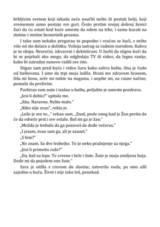 brbljivim svetom koji nikada neće naučiti nešto ili postati bolji, koji
vremenom samo postaje sve gori. Često pretim svojoj dobroj ženici
Sari da ću ostati kod kuće umesto da odem na trke, i samo kucati na
stotine i stotine besmrtnih pesama.
I tako sam nekako pregurao to popodne i vraćao se kući, s nešto
više od sto dolara u dobitku. Vožnja natrag sa radnim narodom. Kakva
je to ekipa. Nesrećni, iskvareni i dekintirani. U žurbi da stignu kući da
bi se pojebali ako mogu, da odgledaju TV ili video, da legnu ranije,
kako bi sutradan nanovo radili sve isto.
Stigao sam pred kuću i video Saru kako zaliva baštu. Ona je čudo
od baštovana. I ume da trpi moja ludila. Hrani me zdravom hranom,
šiša mi kosu, seče mi nokte na nogama, i uopšte mi, na razne načine,
pomaže da preživim.
Parkirao sam auto i izašao u baštu, poljubio je umesto pozdrava.
„Jesi li dobio?” upitala me.
„Aha. Naravno. Nešto malo.”
„Niko nije zvao”, rekla je.
„Loše je sve to...” rekao sam. „Znaš, posle onog kad je Žon pretio da
će da odseče prst i sve ostalo. Baš mi ga je žao.”
„Možda je trebalo da ga pozoveš da dođe večeras.”
„I jesam, zvao sam ga, ali je zauzet.”
„S kim?”
„Ne znam. Sa dve lezbejke. To je neko pražnjenje za njega.”
„Jesi li primetio ruže?”
„Da, baš su lepe. Te crvene i bele i žute. Žuto je moja omiljena boja.
Dođe mi da pojedem one žute.”
Sara je otišla s crevom do slavine, zatvorila vodu, pa smo ušli
zajedno u kuću. Život i nije tako loš, ponekad.
 