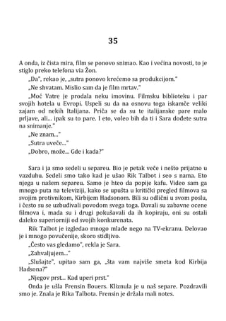 35
A onda, iz čista mira, film se ponovo snimao. Kao i većina novosti, to je
stiglo preko telefona via Žon.
„Da”, rekao je, „sutra ponovo krećemo sa produkcijom.”
„Ne shvatam. Mislio sam da je film mrtav.”
„Moć Vatre je prodala neku imovinu. Filmsku biblioteku i par
svojih hotela u Evropi. Uspeli su da na osnovu toga iskamče veliki
zajam od nekih Italijana. Priča se da su te italijanske pare malo
prljave, ali... ipak su to pare. I eto, voleo bih da ti i Sara dođete sutra
na snimanje.”
„Ne znam...”
„Sutra uveče...”
„Dobro, može... Gde i kada?”
Sara i ja smo sedeli u separeu. Bio je petak veče i nešto prijatno u
vazduhu. Sedeli smo tako kad je ušao Rik Talbot i seo s nama. Eto
njega u našem separeu. Samo je hteo da popije kafu. Video sam ga
mnogo puta na televiziji, kako se upušta u kritički pregled filmova sa
svojim protivnikom, Kirbijem Hadsonom. Bili su odlični u svom poslu,
i često su se uzbuđivali povodom svega toga. Davali su zabavne ocene
filmova i, mada su i drugi pokušavali da ih kopiraju, oni su ostali
daleko superiorniji od svojih konkurenata.
Rik Talbot je izgledao mnogo mlađe nego na TV-ekranu. Delovao
je i mnogo povučenije, skoro stidljivo.
„Često vas gledamo”, rekla je Sara.
„Zahvaljujem...”
„Slušajte”, upitao sam ga, „šta vam najviše smeta kod Kirbija
Hadsona?”
„Njegov prst... Kad uperi prst.”
Onda je ušla Frensin Bouers. Kliznula je u naš separe. Pozdravili
smo je. Znala je Rika Talbota. Frensin je držala mali notes.
 
