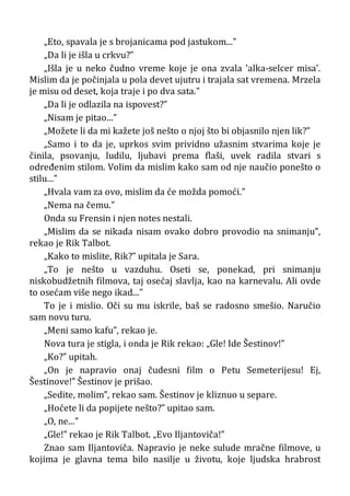 „Eto, spavala je s brojanicama pod jastukom...”
„Da li je išla u crkvu?”
„Išla je u neko čudno vreme koje je ona zvala ’alka-selcer misa’.
Mislim da je počinjala u pola devet ujutru i trajala sat vremena. Mrzela
je misu od deset, koja traje i po dva sata.”
„Da li je odlazila na ispovest?”
„Nisam je pitao...”
„Možete li da mi kažete još nešto o njoj što bi objasnilo njen lik?”
„Samo i to da je, uprkos svim prividno užasnim stvarima koje je
činila, psovanju, ludilu, ljubavi prema flaši, uvek radila stvari s
određenim stilom. Volim da mislim kako sam od nje naučio ponešto o
stilu...”
„Hvala vam za ovo, mislim da će možda pomoći.”
„Nema na čemu.”
Onda su Frensin i njen notes nestali.
„Mislim da se nikada nisam ovako dobro provodio na snimanju”,
rekao je Rik Talbot.
„Kako to mislite, Rik?” upitala je Sara.
„To je nešto u vazduhu. Oseti se, ponekad, pri snimanju
niskobudžetnih filmova, taj osećaj slavlja, kao na karnevalu. Ali ovde
to osećam više nego ikad...”
To je i mislio. Oči su mu iskrile, baš se radosno smešio. Naručio
sam novu turu.
„Meni samo kafu”, rekao je.
Nova tura je stigla, i onda je Rik rekao: „Gle! Ide Šestinov!”
„Ko?” upitah.
„On je napravio onaj čudesni film o Petu Semeterijesu! Ej,
Šestinove!” Šestinov je prišao.
„Sedite, molim”, rekao sam. Šestinov je kliznuo u separe.
„Hoćete li da popijete nešto?” upitao sam.
„O, ne...”
„Gle!” rekao je Rik Talbot. „Evo Iljantoviča!”
Znao sam Iljantoviča. Napravio je neke sulude mračne filmove, u
kojima je glavna tema bilo nasilje u životu, koje ljudska hrabrost
 