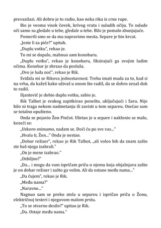 prevazilazi. Ali dobro je to radio, kao neka rika iz crne rupe.
Bio je veoma visok čovek, krivog vrata i suludih očiju. Te sulude
oči samo su gledale u tebe, gledale u tebe. Bilo je pomalo zbunjujuće.
Pomerili smo se da mu napravimo mesta. Separe je bio krcat.
„Jeste li za piće?” upitah.
„Duplu votku”, rekao je.
To mi se dopalo, mahnuo sam konobaru.
„Duplu votku”, rekao je konobaru, fiksirajući ga svojim ludim
očima. Konobar je zbrzao da posluša.
„Ovo je luda noć”, rekao je Rik.
Sviđala mi se Rikova jednostavnost. Treba imati muda za to, kad si
na vrhu, da kažeš kako uživaš u onom što radiš, da se dobro zezaš dok
to radiš.
Iljantovič je dobio duplu votku, sabio je.
Rik Talbot je svakog zapitkivao ponešto, uključujući i Saru. Nije
bilo ni traga nekom nadmetanju ili zavisti u tom separeu. Osećao sam
se totalno opušteno.
Onda se pojavio Žon Pinčot. Ušetao je u separe i naklonio se malo,
kezeći se:
„Uskoro snimamo, nadam se. Doći ću po sve vas...”
„Hvala ti, Žon...” Onda je nestao.
„Dobar režiser”, rekao je Rik Talbot, „ali voleo bih da znam zašto
ste baš njega izabrali.”
„On je mene izabrao.”
„Ozbiljno?”
„Da... i mogu da vam ispričam priču o njemu koja objašnjava zašto
je on dobar režiser i zašto ga volim. Ali da ostane među nama...”
„Da čujem”, rekao je Rik.
„Među nama?”
„Naravno...”
Nagnuo sam se preko stola u separeu i ispričao priču o Žonu,
električnoj testeri i njegovom malom prstu.
„To se stvarno desilo?” upitao je Rik.
„Da. Ostaje među nama.”
 