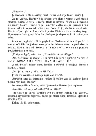 „Naravno...”
(Znao sam - ništa ne ostaje među nama kad se jednom ispriča.)
Za to vreme, Iljantovič je sručio dve duple votke i već tražio
sledeću. Samo je piljio u mene. Onda je izvadio novčanik i izvukao
masnu vizit-kartu. Pružio mi je. Sva četiri ćoška bila su iskrzana i bila
je sva meka i tamna od prljavštine. Dojadilo joj da bude vizit-karta.
Iljantovič je izgledao kao rođeni genije. Divio sam mu se zbog toga.
Nije morao da izigrava bilo šta. Dočepao je duplu votku i sručio je u
sebe.
Onda me pogledao teškim pogledom. Gledao sam i ja u njega. Ali te
tamne oči bile su jednostavno previše. Morao sam da pogledam u
stranu. Dao sam znak konobaru za novu turu. Onda sam ponovo
pogledao u Iljantoviča.
„Ti si prva liga”, rekao sam. „Posle tebe nema ničega.”
„Ne, nije tako”, rekao je. „Ti si prvi! Dao sam ti karticu! Na njoj je
datum SNIMANJA MOG NOVOG FILMA! MORATE DOĆI!”
„Važi, bejbi”, rekao sam, izvadio novčanik i pažljivo smestio
karticu u njega.
„Ovo je luda noć”, rekao je Rik Talbot.
Još se malo ćaskalo, onda je ušao Žon Pinčot.
„Spremni smo za snimanje. Hoćete li molim vas da izađete, kako
bismo vam našli mesta?”
Svi smo pošli za Žonom, osim Iljantoviča. Utonuo je u separeu.
„Zajebite me! Ja ću još votke! Vi ljudi idite!”
Taj klipan je ukrao stranicu-dve od mene. Mahnuo je kelneru,
iskopao zgnječenu cigaretu, nabio je među usne, kresnuo upaljač i
ispekao nos.
Kakav lik. Išli smo u noć.
 