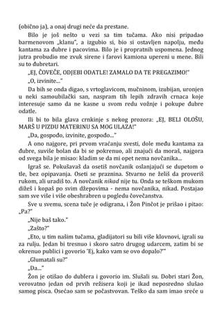 (obično ja), a onaj drugi neće da prestane.
Bilo je još nešto u vezi sa tim tučama. Ako nisi pripadao
barmenovom „klanu”, a izgubio si, bio si ostavljen napolju, među
kantama za đubre i pacovima. Bilo je i propratnih uspomena. Jednog
jutra probudio me zvuk sirene i farovi kamiona upereni u mene. Bili
su to đubretari.
„EJ, ČOVEČE, ODJEBI ODATLE! ZAMALO DA TE PREGAZIMO!”
„O, izvinite...”
Da bih se onda digao, s vrtoglavicom, mučninom, izubijan, uronjen
u neki samoubilački san, naspram tih lepih zdravih crnaca koje
interesuje samo da ne kasne u svom redu vožnje i pokupe đubre
odatle.
Ili bi to bila glava crnkinje s nekog prozora: „EJ, BELI OLOŠU,
MARŠ U PIZDU MATERINU SA MOG ULAZA!”
„Da, gospođo, izvinite, gospođo...”
A ono najgore, pri prvom vraćanju svesti, dole među kantama za
đubre, suviše bolan da bi se pokrenuo, ali znajući da moraš, najgora
od svega bila je misao: kladim se da mi opet nema novčanika...
Igraš se. Pokušavaš da osetiš novčanik oslanjajući se dupetom o
tle, bez opipavanja. Oseti se praznina. Stvarno ne želiš da proveriš
rukom, ali uradiš to. A novčanik nikad nije tu. Onda se teškom mukom
dižeš i kopaš po svim džepovima - nema novčanika, nikad. Postajao
sam sve više i više obeshrabren u pogledu čovečanstva.
Sve u svemu, scena tuče je odigrana, i Žon Pinčot je prišao i pitao:
„Pa?”
„Nije baš tako.”
„Zašto?”
„Eto, u tim našim tučama, gladijatori su bili više klovnovi, igrali su
za rulju. Jedan bi tresnuo i skoro satro drugog udarcem, zatim bi se
okrenuo publici i govorio ’Ej, kako vam se ovo dopalo?’”
„Glumatali su?”
„Da...”
Žon je otišao do dublera i govorio im. Slušali su. Dobri stari Žon,
verovatno jedan od prvih režisera koji je ikad neposredno slušao
samog pisca. Osećao sam se počastvovan. Teško da sam imao sreće u
 