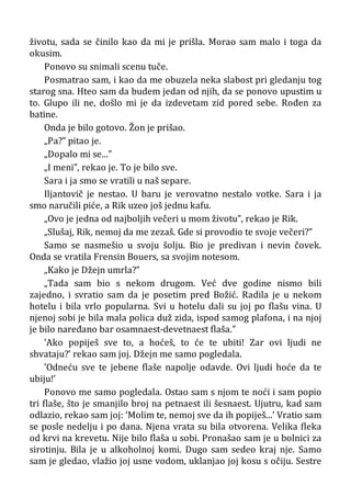 životu, sada se činilo kao da mi je prišla. Morao sam malo i toga da
okusim.
Ponovo su snimali scenu tuče.
Posmatrao sam, i kao da me obuzela neka slabost pri gledanju tog
starog sna. Hteo sam da budem jedan od njih, da se ponovo upustim u
to. Glupo ili ne, došlo mi je da izdevetam zid pored sebe. Rođen za
batine.
Onda je bilo gotovo. Žon je prišao.
„Pa?” pitao je.
„Dopalo mi se...”
„I meni”, rekao je. To je bilo sve.
Sara i ja smo se vratili u naš separe.
Iljantovič je nestao. U baru je verovatno nestalo votke. Sara i ja
smo naručili piće, a Rik uzeo još jednu kafu.
„Ovo je jedna od najboljih večeri u mom životu”, rekao je Rik.
„Slušaj, Rik, nemoj da me zezaš. Gde si provodio te svoje večeri?”
Samo se nasmešio u svoju šolju. Bio je predivan i nevin čovek.
Onda se vratila Frensin Bouers, sa svojim notesom.
„Kako je Džejn umrla?”
„Tada sam bio s nekom drugom. Već dve godine nismo bili
zajedno, i svratio sam da je posetim pred Božić. Radila je u nekom
hotelu i bila vrlo popularna. Svi u hotelu dali su joj po flašu vina. U
njenoj sobi je bila mala polica duž zida, ispod samog plafona, i na njoj
je bilo naređano bar osamnaest-devetnaest flaša.”
’Ako popiješ sve to, a hoćeš, to će te ubiti! Zar ovi ljudi ne
shvataju?’ rekao sam joj. Džejn me samo pogledala.
’Odneću sve te jebene flaše napolje odavde. Ovi ljudi hoće da te
ubiju!’
Ponovo me samo pogledala. Ostao sam s njom te noći i sam popio
tri flaše, što je smanjilo broj na petnaest ili šesnaest. Ujutru, kad sam
odlazio, rekao sam joj: ’Molim te, nemoj sve da ih popiješ...’ Vratio sam
se posle nedelju i po dana. Njena vrata su bila otvorena. Velika fleka
od krvi na krevetu. Nije bilo flaša u sobi. Pronašao sam je u bolnici za
sirotinju. Bila je u alkoholnoj komi. Dugo sam sedeo kraj nje. Samo
sam je gledao, vlažio joj usne vodom, uklanjao joj kosu s očiju. Sestre
 