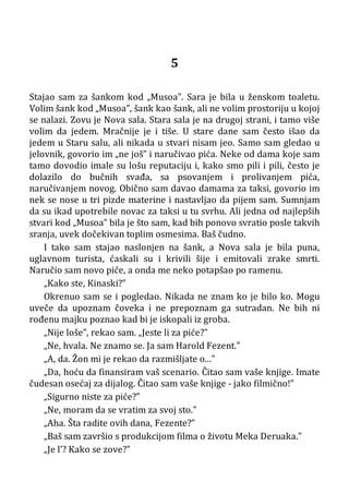 5
Stajao sam za šankom kod „Musoa”. Sara je bila u ženskom toaletu.
Volim šank kod „Musoa”, šank kao šank, ali ne volim prostoriju u kojoj
se nalazi. Zovu je Nova sala. Stara sala je na drugoj strani, i tamo više
volim da jedem. Mračnije je i tiše. U stare dane sam često išao da
jedem u Staru salu, ali nikada u stvari nisam jeo. Samo sam gledao u
jelovnik, govorio im „ne još” i naručivao pića. Neke od dama koje sam
tamo dovodio imale su lošu reputaciju i, kako smo pili i pili, često je
dolazilo do bučnih svađa, sa psovanjem i prolivanjem pića,
naručivanjem novog. Obično sam davao damama za taksi, govorio im
nek se nose u tri pizde materine i nastavljao da pijem sam. Sumnjam
da su ikad upotrebile novac za taksi u tu svrhu. Ali jedna od najlepših
stvari kod „Musoa” bila je što sam, kad bih ponovo svratio posle takvih
sranja, uvek dočekivan toplim osmesima. Baš čudno.
I tako sam stajao naslonjen na šank, a Nova sala je bila puna,
uglavnom turista, ćaskali su i krivili šije i emitovali zrake smrti.
Naručio sam novo piće, a onda me neko potapšao po ramenu.
„Kako ste, Kinaski?”
Okrenuo sam se i pogledao. Nikada ne znam ko je bilo ko. Mogu
uveče da upoznam čoveka i ne prepoznam ga sutradan. Ne bih ni
rođenu majku poznao kad bi je iskopali iz groba.
„Nije loše”, rekao sam. „Jeste li za piće?”
„Ne, hvala. Ne znamo se. Ja sam Harold Fezent.”
„A, da. Žon mi je rekao da razmišljate o...”
„Da, hoću da finansiram vaš scenario. Čitao sam vaše knjige. Imate
čudesan osećaj za dijalog. Čitao sam vaše knjige - jako filmično!”
„Sigurno niste za piće?”
„Ne, moram da se vratim za svoj sto.”
„Aha. Šta radite ovih dana, Fezente?”
„Baš sam završio s produkcijom filma o životu Meka Deruaka.”
„Je l’? Kako se zove?”
 