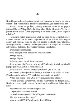 37
Nekoliko dana kasnije prisustvovali smo dnevnom snimanju na istom
mestu, i Žon Pinčot nas je našao baš posle ručka. Još nismo ušli u bar.
„Čekaj”, rekao mi je Žon, „svakog trenutka treba da se pojavi
fotograf Korbel Viker. Hoće da slika tebe, Džeka i Frensin. Taj tip je
poznat širom sveta. Čuven je po svojim snimcima žena, pravi boginje
od njih...”
I tako smo stajali u sporednoj ulici, iza bara. Tu su se mešali sunce
i senke. Mislio sam da ćemo dugo čekati, ali je Korbel Viker stigao
nakon pet minuta. Imao je oko 55 godina, podbulo lice, trbušinu.
Nosio je maramu i beretku. Vodio je dva dečaka, obojica su brinuli o
rekvizitima. Dečaci su delovali isprepadano i poslušno.
Krenulo je upoznavanje.
Onda nam je Korbel predstavio svoje asistente.
„Ovo je Dejvid...”
„Ovo je Vilijam...”
Dečaci su jedva uspeli da se nasmeše.
Onda se pojavila Frensin. „Ah, ah, ah!” rekao je Korbel, pritrčavši
joj i poljubivši je. Zatim je kročio unazad.
„Sad, sad, sad... Ah! Ah!” mahao je rukama. „To je to! Da!”
Jedan stari polomljeni kauč ležao je odbačen u toj uličici iza bara.
Privukao mu je pažnju. „Vi”, pogledao me, „sedite na kauč...”
Prišao sam kauču i seo. „A sad, Frensin, sedite mu u krilo.”
Frensin je imala jarkocrvenu haljinu sa izrezima na donjem delu.
Nosila je crvene cipele, crvene čarape i ogrlicu od bisera. Sela mi je u
krilo.
Pogledao sam oko sebe i namignuo Sari.
„To je to! Da!” začuo se Korbel.
„Smeta li vam moje tvrdo dupe?” upitala me Frensin.
„Ne, nije problem. Bez brige.”
„Aparat broj ČETIRI!” dreknuo je Korbel Viker.
 