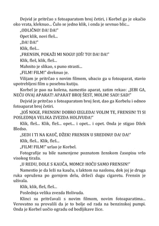 Dejvid je pritrčao s fotoaparatom broj četiri, i Korbel ga je okačio
oko vrata, kleknuo... Čulo se jedno klik, i onda je sevnuo blic...
„ODLIČNO! DA! DA!”
Opet klik, novi fleš...
„DA! DA!”
Klik, fleš...
„FRENSIN, POKAŽI MI NOGU! JOŠ! TO! DA! DA!”
Klik, fleš, klik, fleš...
Mahnito je slikao, s puno strasti...
„FILM! FILM!” dreknuo je.
Vilijam je pritrčao s novim filmom, ubacio ga u fotoaparat, stavio
upotrebljeni film u posebnu kutiju.
Korbel je pao na kolena, namestio aparat, zatim rekao: „JEBI GA,
NEĆU OVAJ APARAT! APARAT BROJ ŠEST, MOLIM! SAD! SAD!”
Dejvid je pritrčao s fotoaparatom broj šest, dao ga Korbelu i odneo
fotoaparat broj četiri.
„JOŠ NOGE, FRENSIN! DOBRO IZGLEDA! VOLIM TE, FRENSIN! TI SI
POSLEDNJA VELIKA ZVEZDA HOLIVUDA!”
Klik, fleš... Klik, fleš... opet... i opet... i opet. Onda je stigao Džek
Bledso.
„SEDI I TI NA KAUČ, DŽEK! FRENSIN U SREDINU! DA! DA!”
Klik, fleš... Klik, fleš...
„FILM! FILM!” urlao je Korbel.
Fotografije su bile namenjene poznatom ženskom časopisu vrlo
visokog tiraža.
„U REDU, DOLE S KAUČA, MOMCI! HOĆU SAMO FRENSIN!”
Namestio je da leži na kauču, s laktom na naslonu, dok joj je druga
ruka opružena po gornjem delu, držeći dugu cigaretu. Frensin je
uživala.
Klik, klik, fleš, fleš...
Poslednja velika zvezda Holivuda.
Klinci su pritrčavali s novim filmom, novim fotoaparatima...
Verovatno su provalili da je to bolje od rada na benzinskoj pumpi.
Onda je Korbel uočio ogradu od bodljikave žice.
 