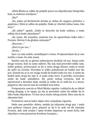 „Džek Bledso je odbio da potpiše pravo na objavljivanje fotografija
koje su maločas snimljene.”
„Šta?”
„Da, jedan od Korbelovih dečaka je otišao do njegove prikolice s
papirima i Džek je odbio da potpiše. Onda je i Korbel otišao tamo. Ista
stvar.”
„Ali zašto?” upitah. „Zašto je dozvolio da bude uslikan, a onda
odbija da to bude objavljeno?”
„Ne znam. Ali svejedno, možemo bar da upotrebimo fotke tebe i
Frensin. Hoćete li da gledate snimanje?”
„Naravno...”
„Doći ću po vas...”
„Hvala...”
Sara i ja smo sedeli, razmišljajući o tome. Pretpostavljam da je ona
mislila o tome. Za sebe znam.
Smislio sam da su glumci jednostavno drukčiji od nas. Imaju neke
druge rezone, koji su samo njihovi. Šta sad, kad provedeš tolike sate,
tolike godine, pretvarajući se da si neka druga ličnost, onda to može
da utiče na čoveka. Dovoljno je teško pokušavati da budeš ono što
jesi. Zamisli da se iz sve snage trudiš da budeš neko ko nisi. A zatim da
budeš neko drugi ko nije ti. A onda neko treći. U početku verovatno
može da bude uzbudljivo. Ali, posle nekog vremena, kad se
ispretvaraš u desetine ljudi, možda je teško da se setiš ko si u stvari,
pogotovo ako moraš sam da izmišljaš svoj tekst.
Pretpostavio sam da se Džek Bledso izgubio i zaključio da su slikali
nekog drugog, a ne njega, pa mu je preostalo samo da odbije da te
slike budu objavljene. To kao da je imalo nekog smisla. Hteo sam da to
objasnim Sari.
Posmatrao sam je kako otpija vino i pripaljuje cigaretu.
Onda sam pomislio: dobro, možda joj objasnim drugi put, i onda
sam pošteno cimnuo pivo, pitajući se da li će neki od tih snimaka
Frensin, dok sedi svojim l epim tvrdim dupetom na mom krilu, biti
objavljen u tom poznatom ženskom časopisu...
 