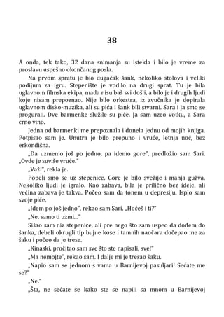 38
A onda, tek tako, 32 dana snimanja su istekla i bilo je vreme za
proslavu uspešno okončanog posla.
Na prvom spratu je bio dugačak šank, nekoliko stolova i veliki
podijum za igru. Stepenište je vodilo na drugi sprat. Tu je bila
uglavnom filmska ekipa, mada nisu baš svi došli, a bilo je i drugih ljudi
koje nisam prepoznao. Nije bilo orkestra, iz zvučnika je dopirala
uglavnom disko-muzika, ali su pića i šank bili stvarni. Sara i ja smo se
progurali. Dve barmenke služile su piće. Ja sam uzeo votku, a Sara
crno vino.
Jedna od barmenki me prepoznala i donela jednu od mojih knjiga.
Potpisao sam je. Unutra je bilo prepuno i vruće, letnja noć, bez
erkondišna.
„Da uzmemo još po jedno, pa idemo gore”, predložio sam Sari.
„Ovde je suviše vruće.”
„Važi”, rekla je.
Popeli smo se uz stepenice. Gore je bilo svežije i manja gužva.
Nekoliko ljudi je igralo. Kao zabava, bila je prilično bez ideje, ali
većina zabava je takva. Počeo sam da tonem u depresiju. Ispio sam
svoje piće.
„Idem po još jedno”, rekao sam Sari. „Hoćeš i ti?”
„Ne, samo ti uzmi...”
Sišao sam niz stepenice, ali pre nego što sam uspeo da dođem do
šanka, debeli okrugli tip bujne kose i tamnih naočara dočepao me za
šaku i počeo da je trese.
„Kinaski, pročitao sam sve što ste napisali, sve!”
„Ma nemojte”, rekao sam. I dalje mi je tresao šaku.
„Napio sam se jednom s vama u Barnijevoj pasuljari! Sećate me
se?”
„Ne.”
„Šta, ne sećate se kako ste se napili sa mnom u Barnijevoj
 