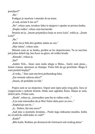 pasuljari?”
„Ne.”
Podigao je naočare i smestio ih na teme.
„A sad, sećate li me se?”
„Ne”, rekao sam, izvukao šaku iz njegove i uputio se prema šanku.
„Duplu votku”, rekao sam barmenki.
Donela mi je. „Imam prijateljicu koja se zove Lola”, rekla je. „Znate
Lolu?”
„Ne.”
„Kaže da je bila dve godine udata za vas.”
„Nije istina”, rekao sam.
Sklonio sam se sa šanka, probio se ka stepenicama. Tu se nacrtao
još jedan debeli tip, bez kose na glavi, ali velike brade.
„Kinaski”, rekao je.
„Da?”
„Andre Vels... Imao sam malu ulogu u filmu... Inače sam pisac...
Imam roman, spreman za štampu. Voleo bih da ga pročitate. Mogu li
vam poslati kopiju?”
„U redu...” Dao sam mu broj poštanskog faha.
„Zar nemate adresu ulice?”
„Imam, ali pošaljite na fah.”
Popeo sam se uz stepenice. Usput sam ispio pola svog pića. Sara je
razgovarala s nekom ženom. Onda sam ugledao Žona. Stajao je sam,
držeći piće. Prišao sam.
„Henk”, rekao je, „iznenađen sam što te vidim ovde...”
„A ja sam iznenađen da je Moć Vatre dala pare za ovo...”
„Naplaćuju oni to...”
„A... Dobro, šta ima novo?”
„Sad smo u montaži, krojimo... Posle toga miksamo muziku. Zašto
ne svratiš da vidiš kako se radi?”
„Kada?”
„Bilo kada. Radimo po dvanaest do četrnaest sati svakog dana.”
 