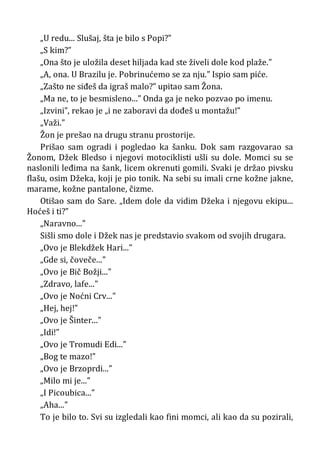 „U redu... Slušaj, šta je bilo s Popi?”
„S kim?”
„Ona što je uložila deset hiljada kad ste živeli dole kod plaže.”
„A, ona. U Brazilu je. Pobrinućemo se za nju.” Ispio sam piće.
„Zašto ne siđeš da igraš malo?” upitao sam Žona.
„Ma ne, to je besmisleno...” Onda ga je neko pozvao po imenu.
„Izvini”, rekao je „i ne zaboravi da dođeš u montažu!”
„Važi.”
Žon je prešao na drugu stranu prostorije.
Prišao sam ogradi i pogledao ka šanku. Dok sam razgovarao sa
Žonom, Džek Bledso i njegovi motociklisti ušli su dole. Momci su se
naslonili leđima na šank, licem okrenuti gomili. Svaki je držao pivsku
flašu, osim Džeka, koji je pio tonik. Na sebi su imali crne kožne jakne,
marame, kožne pantalone, čizme.
Otišao sam do Sare. „Idem dole da vidim Džeka i njegovu ekipu...
Hoćeš i ti?”
„Naravno...”
Sišli smo dole i Džek nas je predstavio svakom od svojih drugara.
„Ovo je Blekdžek Hari...”
„Gde si, čoveče...”
„Ovo je Bič Božji...”
„Zdravo, lafe...”
„Ovo je Noćni Crv...”
„Hej, hej!”
„Ovo je Šinter...”
„Idi!”
„Ovo je Tromudi Edi...”
„Bog te mazo!”
„Ovo je Brzoprdi...”
„Milo mi je...”
„I Picoubica...”
„Aha...”
To je bilo to. Svi su izgledali kao fini momci, ali kao da su pozirali,
 