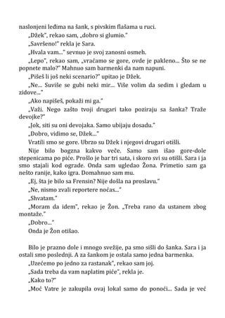 naslonjeni leđima na šank, s pivskim flašama u ruci.
„Džek”, rekao sam, „dobro si glumio.”
„Savršeno!” rekla je Sara.
„Hvala vam...” sevnuo je svoj zanosni osmeh.
„Lepo”, rekao sam, „vraćamo se gore, ovde je pakleno... Što se ne
popnete malo?” Mahnuo sam barmenki da nam napuni.
„Pišeš li još neki scenario?” upitao je Džek.
„Ne... Suviše se gubi neki mir... Više volim da sedim i gledam u
zidove...”
„Ako napišeš, pokaži mi ga.”
„Važi. Nego zašto tvoji drugari tako poziraju sa šanka? Traže
devojke?”
„Jok, siti su oni devojaka. Samo ubijaju dosadu.”
„Dobro, vidimo se, Džek...”
Vratili smo se gore. Ubrzo su Džek i njegovi drugari otišli.
Nije bilo bogzna kakvo veče. Samo sam išao gore-dole
stepenicama po piće. Prošlo je bar tri sata, i skoro svi su otišli. Sara i ja
smo stajali kod ograde. Onda sam ugledao Žona. Primetio sam ga
nešto ranije, kako igra. Domahnuo sam mu.
„Ej, šta je bilo sa Frensin? Nije došla na proslavu.”
„Ne, nismo zvali reportere noćas...”
„Shvatam.”
„Moram da idem”, rekao je Žon. „Treba rano da ustanem zbog
montaže.”
„Dobro...”
Onda je Žon otišao.
Bilo je prazno dole i mnogo svežije, pa smo sišli do šanka. Sara i ja
ostali smo poslednji. A za šankom je ostala samo jedna barmenka.
„Uzećemo po jedno za rastanak”, rekao sam joj.
„Sada treba da vam naplatim piće”, rekla je.
„Kako to?”
„Moć Vatre je zakupila ovaj lokal samo do ponoći... Sada je već
 