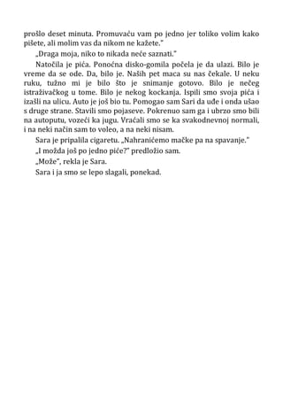 prošlo deset minuta. Promuvaću vam po jedno jer toliko volim kako
pišete, ali molim vas da nikom ne kažete.”
„Draga moja, niko to nikada neće saznati.”
Natočila je pića. Ponoćna disko-gomila počela je da ulazi. Bilo je
vreme da se ode. Da, bilo je. Naših pet maca su nas čekale. U neku
ruku, tužno mi je bilo što je snimanje gotovo. Bilo je nečeg
istraživačkog u tome. Bilo je nekog kockanja. Ispili smo svoja pića i
izašli na ulicu. Auto je još bio tu. Pomogao sam Sari da uđe i onda ušao
s druge strane. Stavili smo pojaseve. Pokrenuo sam ga i ubrzo smo bili
na autoputu, vozeći ka jugu. Vraćali smo se ka svakodnevnoj normali,
i na neki način sam to voleo, a na neki nisam.
Sara je pripalila cigaretu. „Nahranićemo mačke pa na spavanje.”
„I možda još po jedno piće?” predložio sam.
„Može”, rekla je Sara.
Sara i ja smo se lepo slagali, ponekad.
 